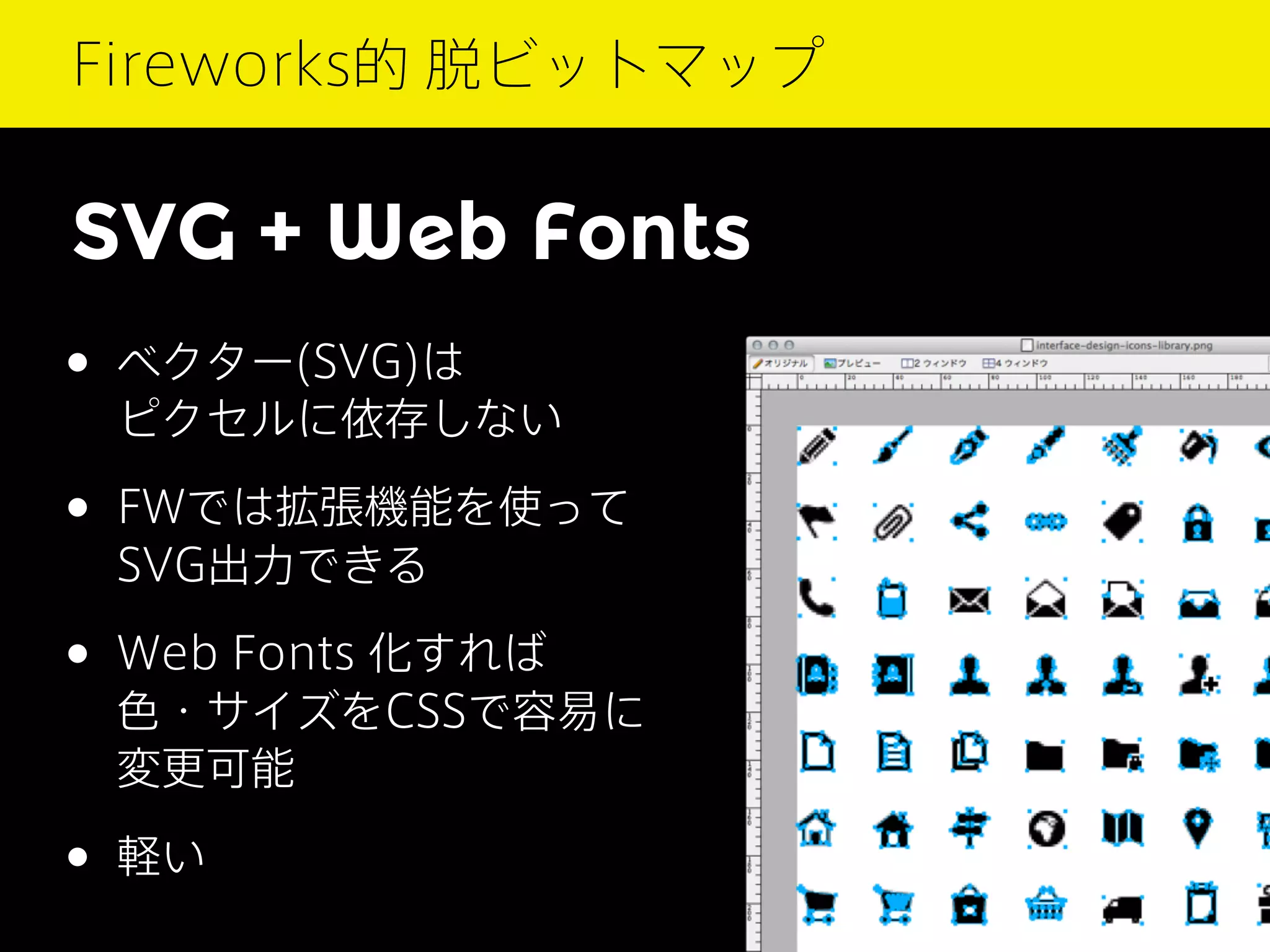 Fireworks的 脱ビットマップ

SVG + Web Fonts
• ベクター(SVG)は

ピクセルに依存しない

• FWでは拡張機能を使って
SVG出力できる

• Web Fonts 化すれば

色・サイズをCSSで容易に
変更可能

• 軽い

 