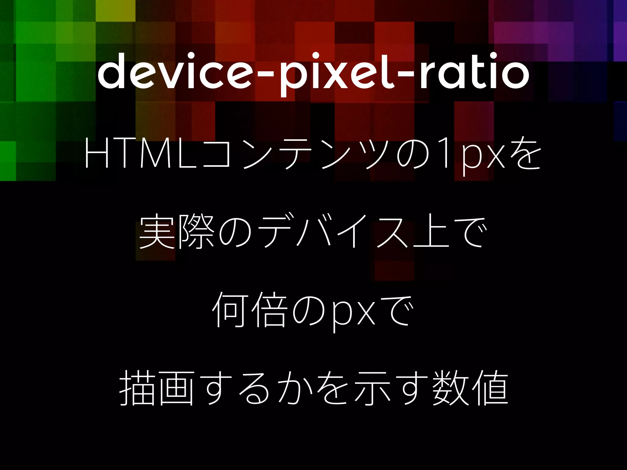 device-pixel-ratio
HTMLコンテンツの1pxを
実際のデバイス上で
何倍のpxで
描画するかを示す数値

 