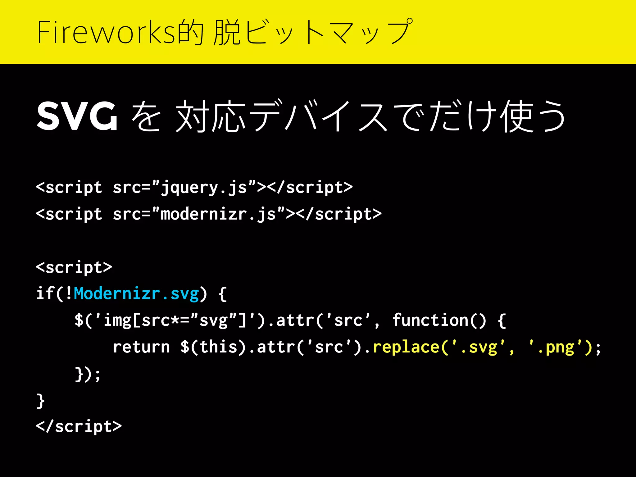 Fireworks的 脱ビットマップ

SVG を 対応デバイスでだけ使う
<script src="jquery.js"></script>
<script src="modernizr.js"></script>
<script>
if(!Modernizr.svg) {
$('img[src*="svg"]').attr('src', function() {
return $(this).attr('src').replace('.svg', '.png');
});
}
</script>

 