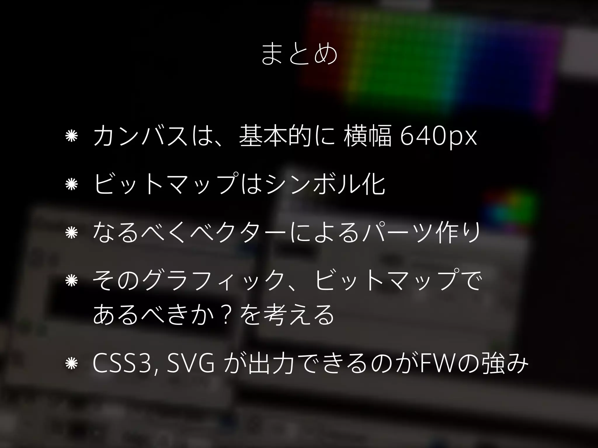 まとめ
カンバスは、基本的に 横幅 640px
ビットマップはシンボル化
なるべくベクターによるパーツ作り
そのグラフィック、ビットマップで
あるべきか？を考える
CSS3, SVG が出力できるのがFWの強み

 