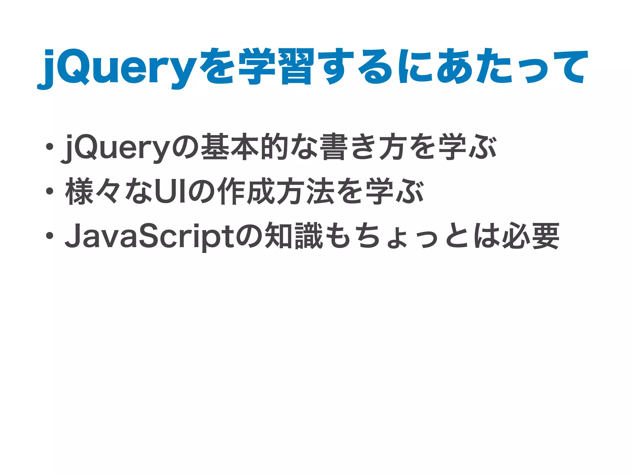 jQueryを学習するにあたって
・jQueryの基本的な書き方を学ぶ
・様々なUIの作成方法を学ぶ
・JavaScriptの知識もちょっとは必要
 
