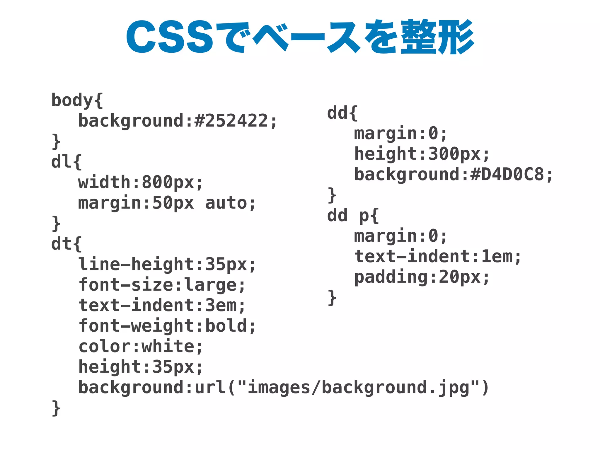 CSSでベースを整形
body{
! background:#252422;
}
dl{
! width:800px;
! margin:50px auto;
}
dt{
! line-height:35px;
! font-size:large;
! text-indent:3em;
! font-weight:bold;
! color:white;
! height:35px;
! background:url("images/background.jpg")
}
dd{
! margin:0;
! height:300px;
! background:#D4D0C8;
}
dd p{
! margin:0;
! text-indent:1em;
! padding:20px;
}
!
 