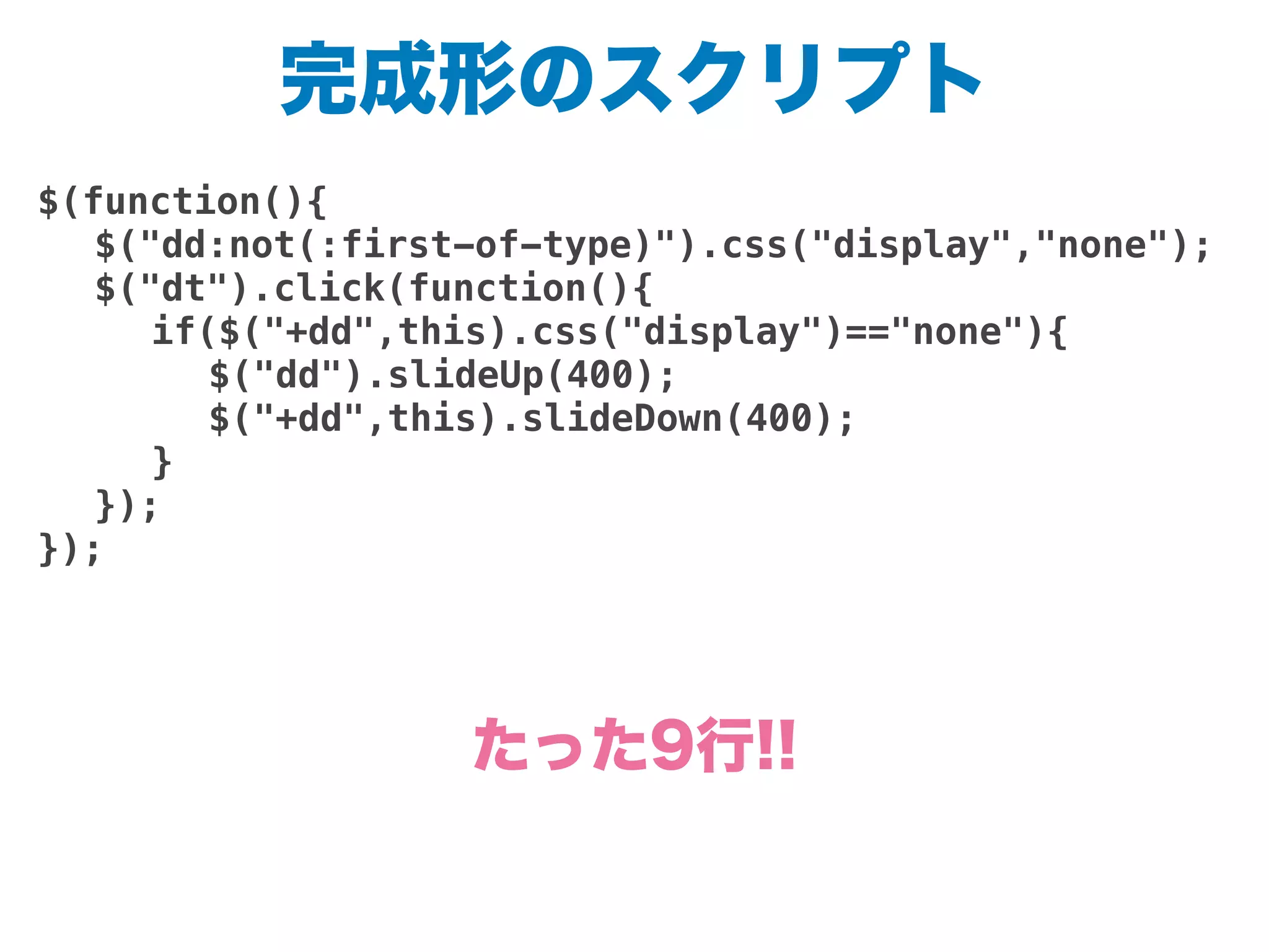 完成形のスクリプト
$(function(){
! $("dd:not(:first-of-type)").css("display","none");
! $("dt").click(function(){
! ! if($("+dd",this).css("display")=="none"){
! ! ! $("dd").slideUp(400);
! ! ! $("+dd",this).slideDown(400);
! ! }
! });
});
たった9行!!
 