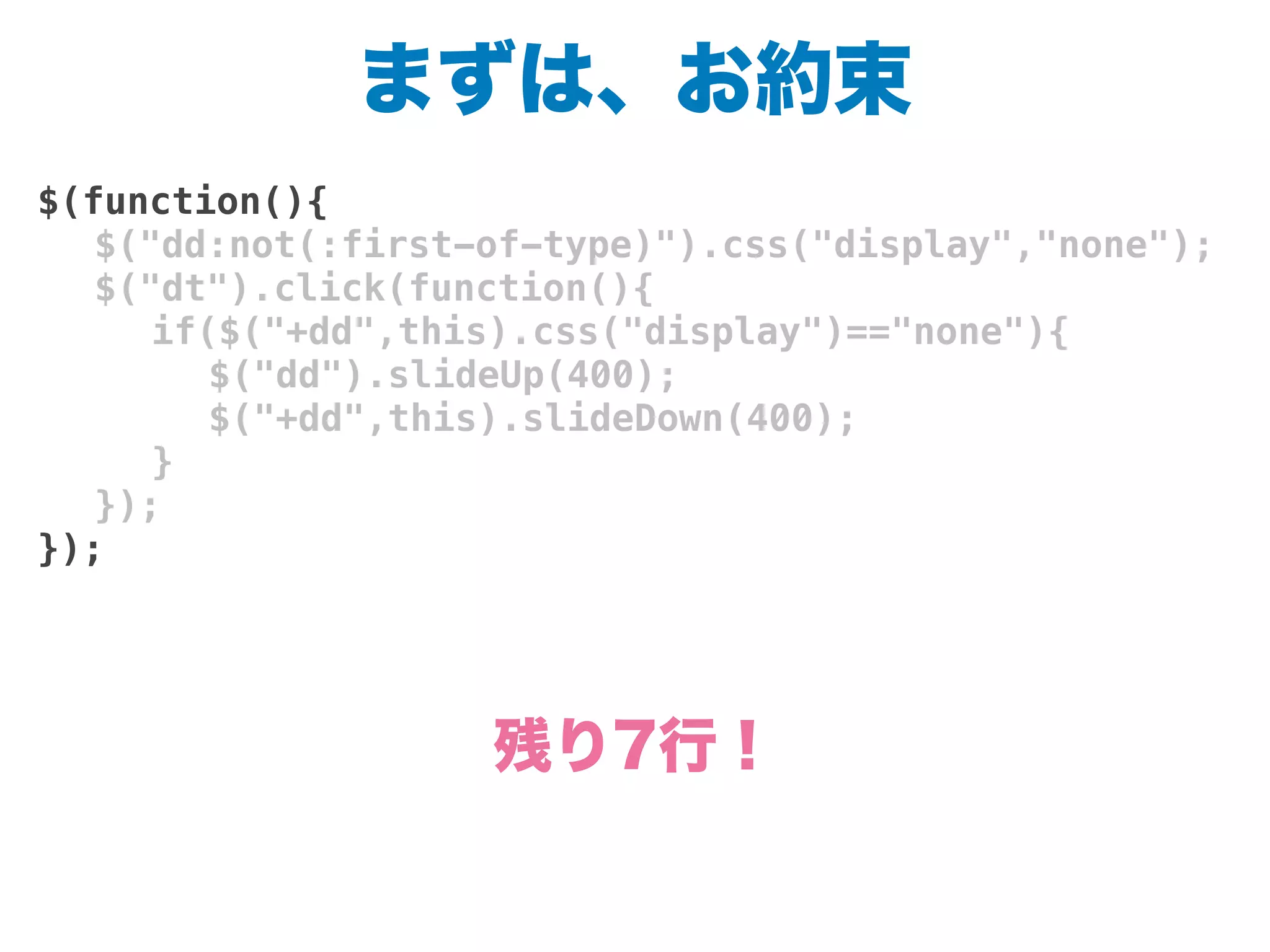 まずは、お約束
$(function(){
! $("dd:not(:first-of-type)").css("display","none");
! $("dt").click(function(){
! ! if($("+dd",this).css("display")=="none"){
! ! ! $("dd").slideUp(400);
! ! ! $("+dd",this).slideDown(400);
! ! }
! });
});
残り7行！
 
