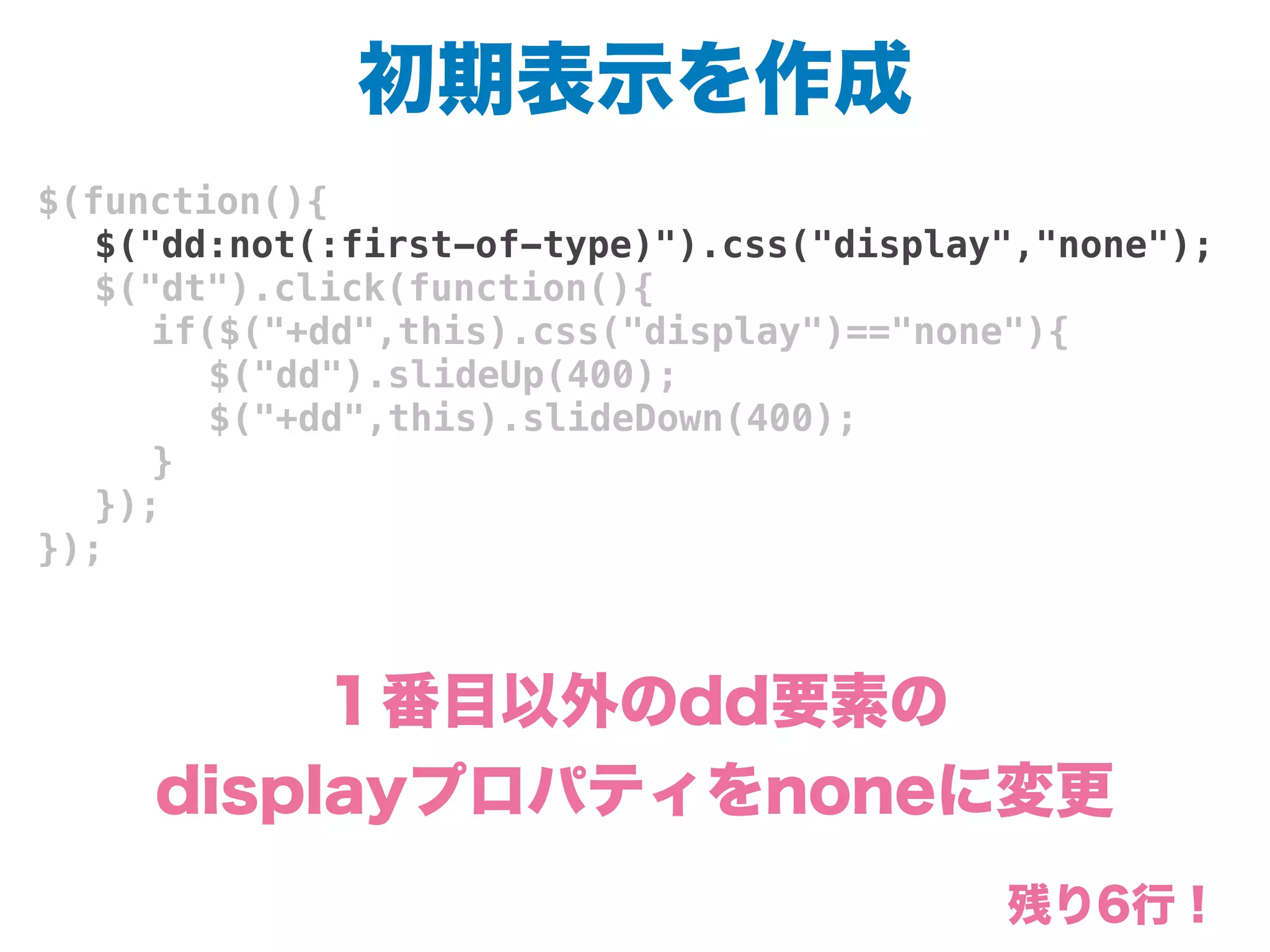 初期表示を作成
$(function(){
! $("dd:not(:first-of-type)").css("display","none");
! $("dt").click(function(){
! ! if($("+dd",this).css("display")=="none"){
! ! ! $("dd").slideUp(400);
! ! ! $("+dd",this).slideDown(400);
! ! }
! });
});
１番目以外のdd要素の
displayプロパティをnoneに変更
残り6行！
 