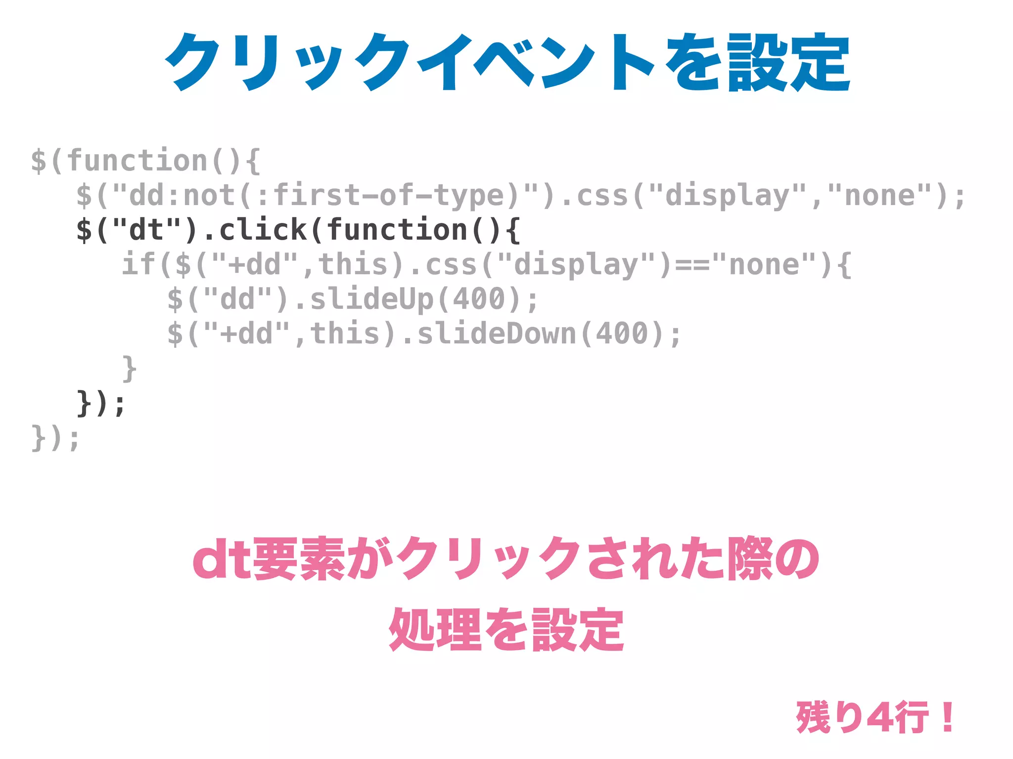 クリックイベントを設定
$(function(){
! $("dd:not(:first-of-type)").css("display","none");
! $("dt").click(function(){
! ! if($("+dd",this).css("display")=="none"){
! ! ! $("dd").slideUp(400);
! ! ! $("+dd",this).slideDown(400);
! ! }
! });
});
dt要素がクリックされた際の
処理を設定
残り4行！
 