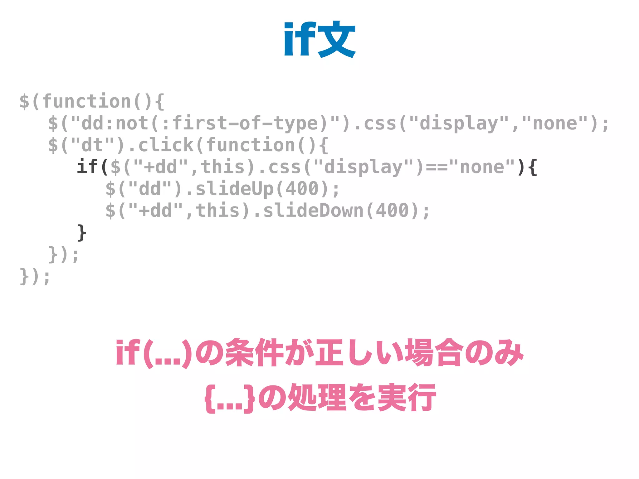 if文
$(function(){
! $("dd:not(:first-of-type)").css("display","none");
! $("dt").click(function(){
! ! if($("+dd",this).css("display")=="none"){
! ! ! $("dd").slideUp(400);
! ! ! $("+dd",this).slideDown(400);
! ! }
! });
});
if(...)の条件が正しい場合のみ
{...}の処理を実行
 