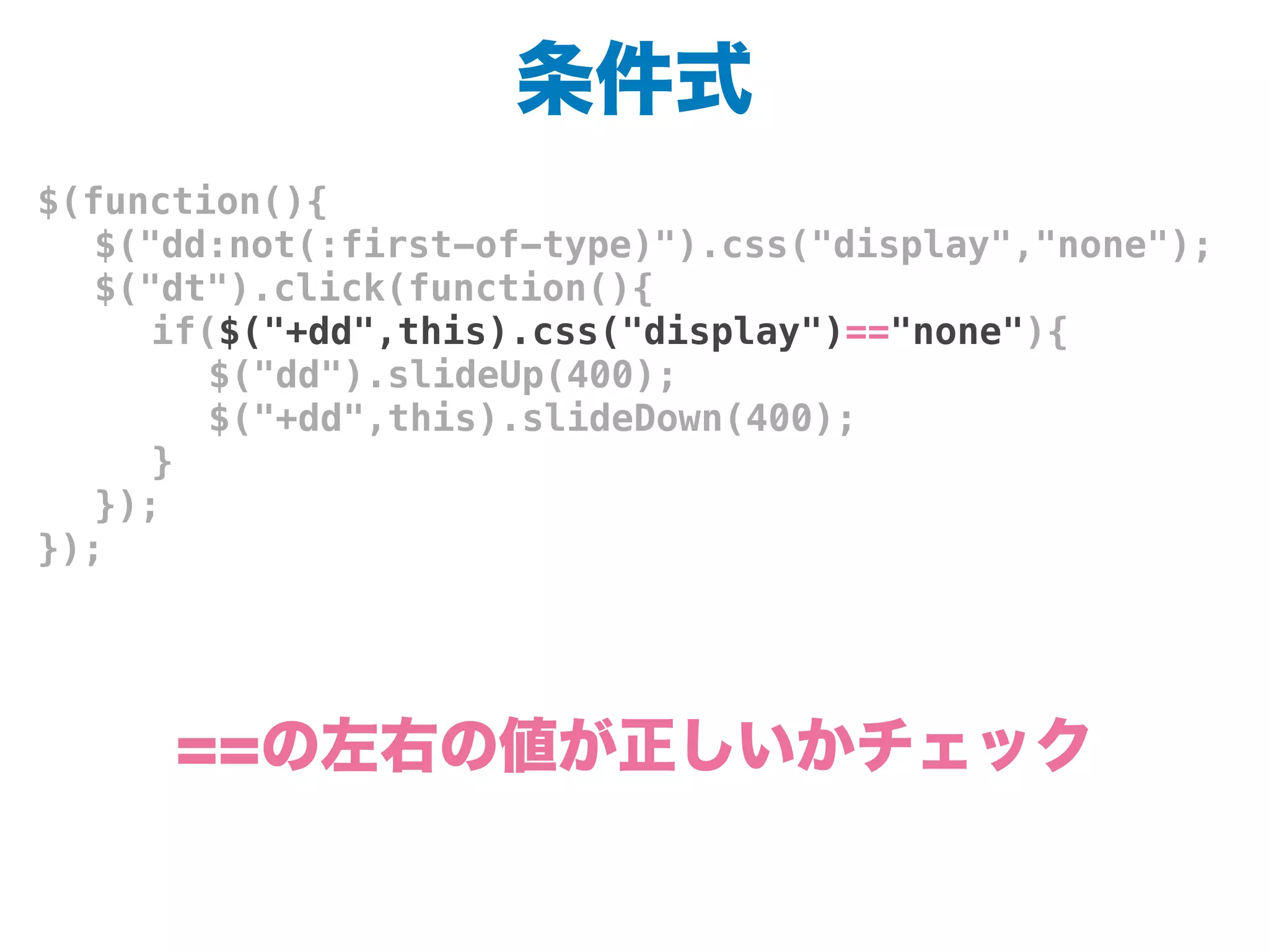 条件式
$(function(){
! $("dd:not(:first-of-type)").css("display","none");
! $("dt").click(function(){
! ! if($("+dd",this).css("display")=="none"){
! ! ! $("dd").slideUp(400);
! ! ! $("+dd",this).slideDown(400);
! ! }
! });
});
==の左右の値が正しいかチェック
 