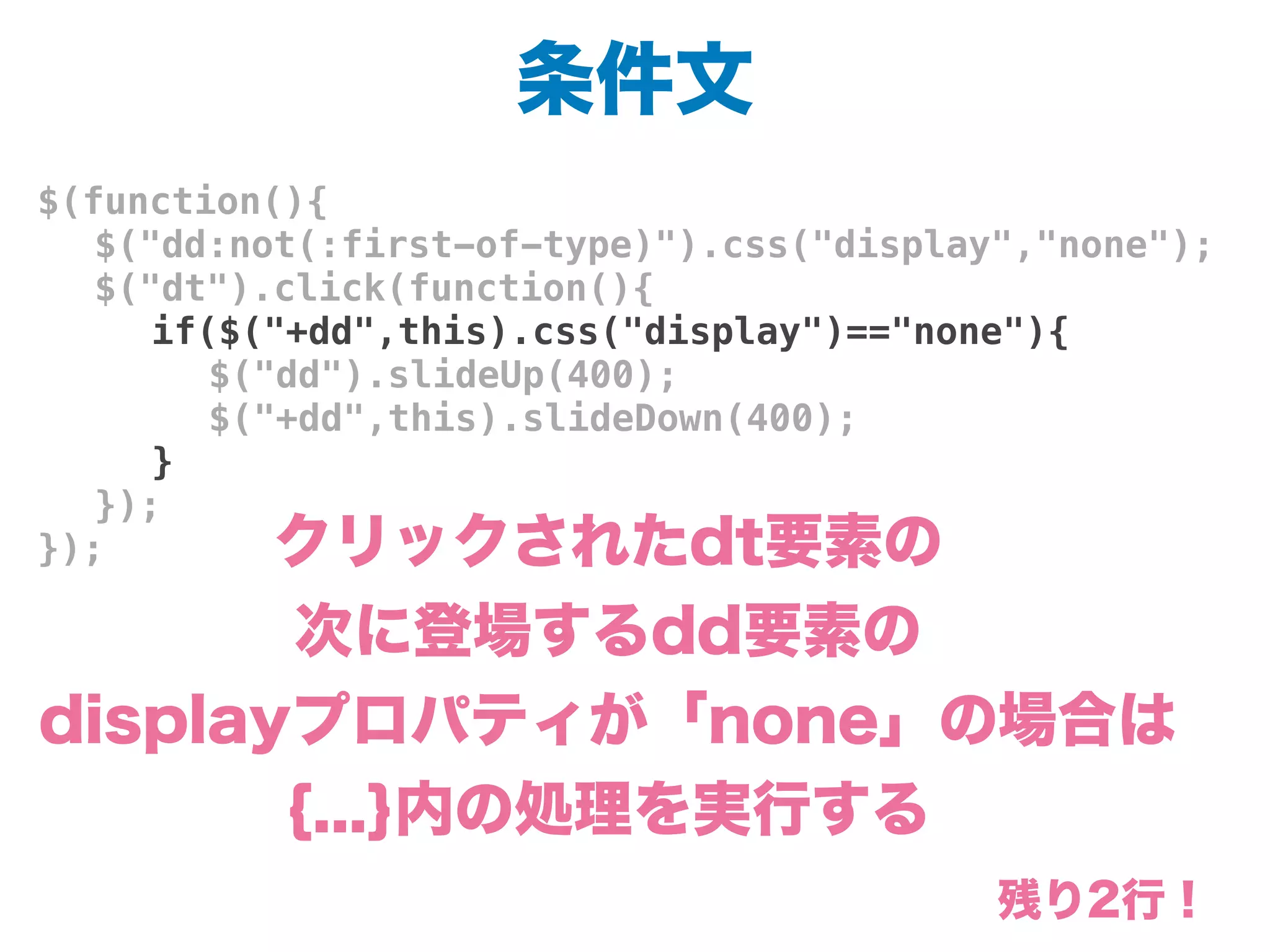 条件文
$(function(){
! $("dd:not(:first-of-type)").css("display","none");
! $("dt").click(function(){
! ! if($("+dd",this).css("display")=="none"){
! ! ! $("dd").slideUp(400);
! ! ! $("+dd",this).slideDown(400);
! ! }
! });
}); クリックされたdt要素の
次に登場するdd要素の
displayプロパティが「none」の場合は
{...}内の処理を実行する
残り2行！
 