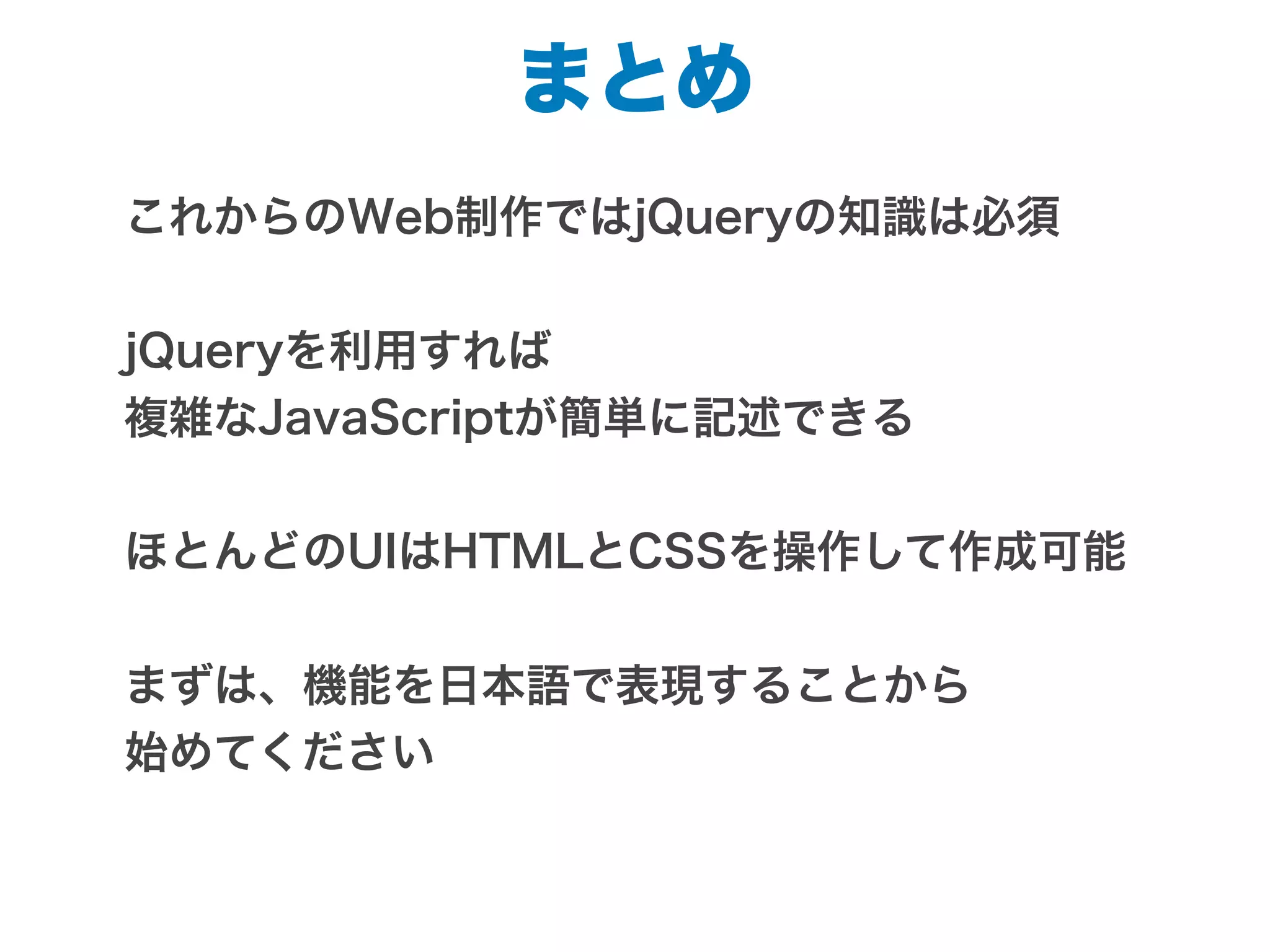 まとめ
これからのWeb制作ではjQueryの知識は必須
jQueryを利用すれば
複雑なJavaScriptが簡単に記述できる
ほとんどのUIはHTMLとCSSを操作して作成可能
まずは、機能を日本語で表現することから
始めてください
 
