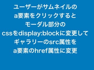 ユーザーがサムネイルの
a要素をクリックすると
モーダル部分の
cssをdisplay:blockに変更して
ギャラリーのsrc属性を
a要素のhref属性に変更
 