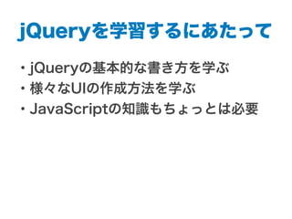 jQueryを学習するにあたって
・jQueryの基本的な書き方を学ぶ
・様々なUIの作成方法を学ぶ
・JavaScriptの知識もちょっとは必要
 