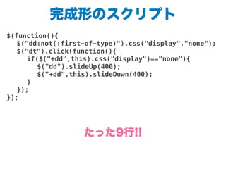 完成形のスクリプト
$(function(){
! $("dd:not(:first-of-type)").css("display","none");
! $("dt").click(function(){
! ! if($("+dd",this).css("display")=="none"){
! ! ! $("dd").slideUp(400);
! ! ! $("+dd",this).slideDown(400);
! ! }
! });
});
たった9行!!
 