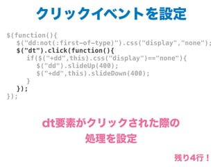 クリックイベントを設定
$(function(){
! $("dd:not(:first-of-type)").css("display","none");
! $("dt").click(function(){
! ! if($("+dd",this).css("display")=="none"){
! ! ! $("dd").slideUp(400);
! ! ! $("+dd",this).slideDown(400);
! ! }
! });
});
dt要素がクリックされた際の
処理を設定
残り4行！
 