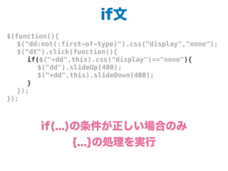 if文
$(function(){
! $("dd:not(:first-of-type)").css("display","none");
! $("dt").click(function(){
! ! if($("+dd",this).css("display")=="none"){
! ! ! $("dd").slideUp(400);
! ! ! $("+dd",this).slideDown(400);
! ! }
! });
});
if(...)の条件が正しい場合のみ
{...}の処理を実行
 