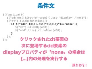 条件文
$(function(){
! $("dd:not(:first-of-type)").css("display","none");
! $("dt").click(function(){
! ! if($("+dd",this).css("display")=="none"){
! ! ! $("dd").slideUp(400);
! ! ! $("+dd",this).slideDown(400);
! ! }
! });
}); クリックされたdt要素の
次に登場するdd要素の
displayプロパティが「none」の場合は
{...}内の処理を実行する
残り2行！
 