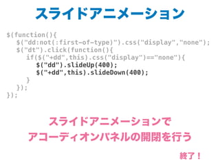 スライドアニメーション
$(function(){
! $("dd:not(:first-of-type)").css("display","none");
! $("dt").click(function(){
! ! if($("+dd",this).css("display")=="none"){
! ! ! $("dd").slideUp(400);
! ! ! $("+dd",this).slideDown(400);
! ! }
! });
});
スライドアニメーションで
アコーディオンパネルの開閉を行う
終了！
 