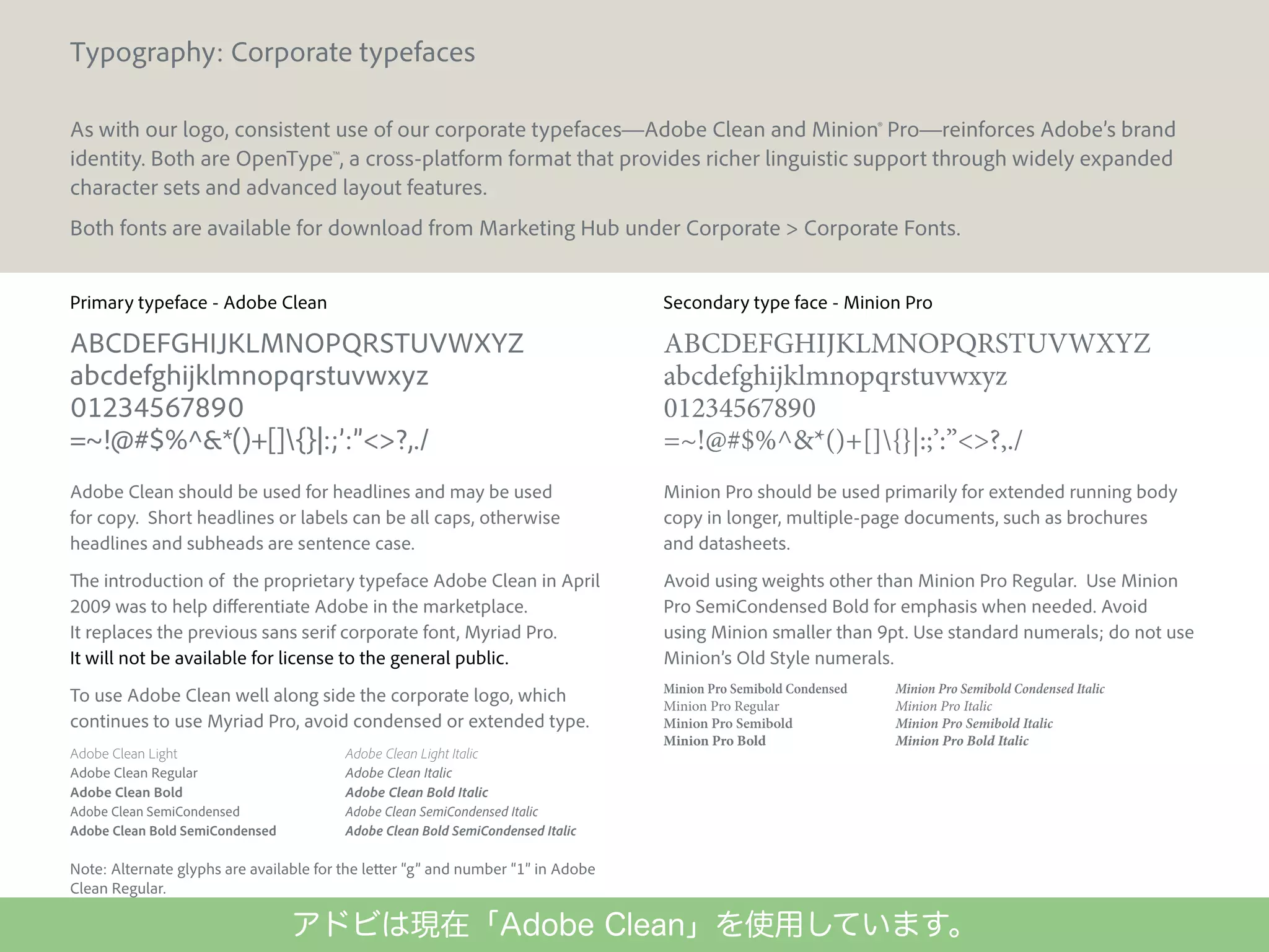 Typography: Corporate typefaces
As with our logo, consistent use of our corporate typefaces—Adobe Clean and Minion® Pro—reinforces Adobe’s brand
identity. Both are OpenType™, a cross-platform format that provides richer linguistic support through widely expanded
character sets and advanced layout features.
Both fonts are available for download from Marketing Hub under Corporate > Corporate Fonts.
Primary typeface - Adobe Clean

Secondary type face - Minion Pro

ABCDEFGHIJKLMNOPQRSTUVWXYZ
abcdefghijklmnopqrstuvwxyz
01234567890
=~!@#$%^&*()+[]{}|:;’:”<>?,./

ABCDEFGHIJKLMNOPQRSTUVWXYZ
abcdefghijklmnopqrstuvwxyz
01234567890
=~!@#$%^&*()+[]{}|:;’:”<>?,./

Adobe Clean should be used for headlines and may be used
for copy. Short headlines or labels can be all caps, otherwise
headlines and subheads are sentence case.

Minion Pro should be used primarily for extended running body
copy in longer, multiple-page documents, such as brochures
and datasheets.

The introduction of the proprietary typeface Adobe Clean in April
2009 was to help differentiate Adobe in the marketplace.
It replaces the previous sans serif corporate font, Myriad Pro.
It will not be available for license to the general public.

Avoid using weights other than Minion Pro Regular. Use Minion
Pro SemiCondensed Bold for emphasis when needed. Avoid
using Minion smaller than 9pt. Use standard numerals; do not use
Minion’s Old Style numerals.

To use Adobe Clean well along side the corporate logo, which
continues to use Myriad Pro, avoid condensed or extended type.

Minion Pro Semibold Condensed
Minion Pro Regular
Minion Pro Semibold
Minion Pro Bold

Adobe Clean Light
Adobe Clean Regular
Adobe Clean Bold
Adobe Clean SemiCondensed
Adobe Clean Bold SemiCondensed

Adobe Clean Light Italic
Adobe Clean Italic
Adobe Clean Bold Italic
Adobe Clean SemiCondensed Italic
Adobe Clean Bold SemiCondensed Italic

Minion Pro Semibold Condensed Italic
Minion Pro Italic
Minion Pro Semibold Italic
Minion Pro Bold Italic

Note: Alternate glyphs are available for the letter “g” and number “1” in Adobe
Clean Regular.
25

Adobe Corporate Brand Guidelines | Adobe Confidential | 25 October 2010

アドビは現在「Adobe Clean」を使用しています。

 