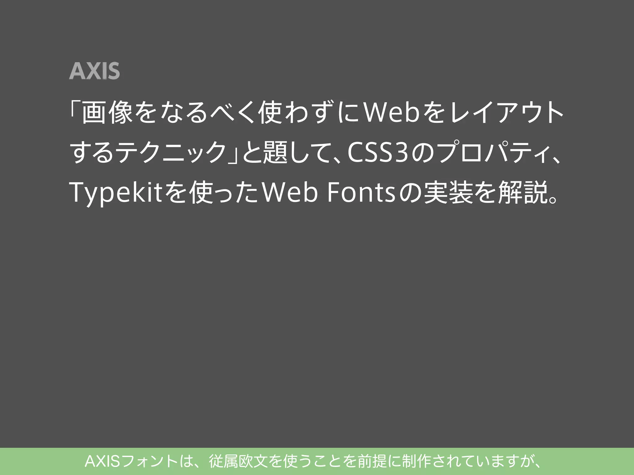 AXIS

「画像をなるべく使わずにWebをレイアウト
するテクニック」
と題して、
CSS3のプロパティ、
Typekitを使ったWeb Fontsの実装を解説。

AXISフォントは、従属欧文を使うことを前提に制作されていますが、

 