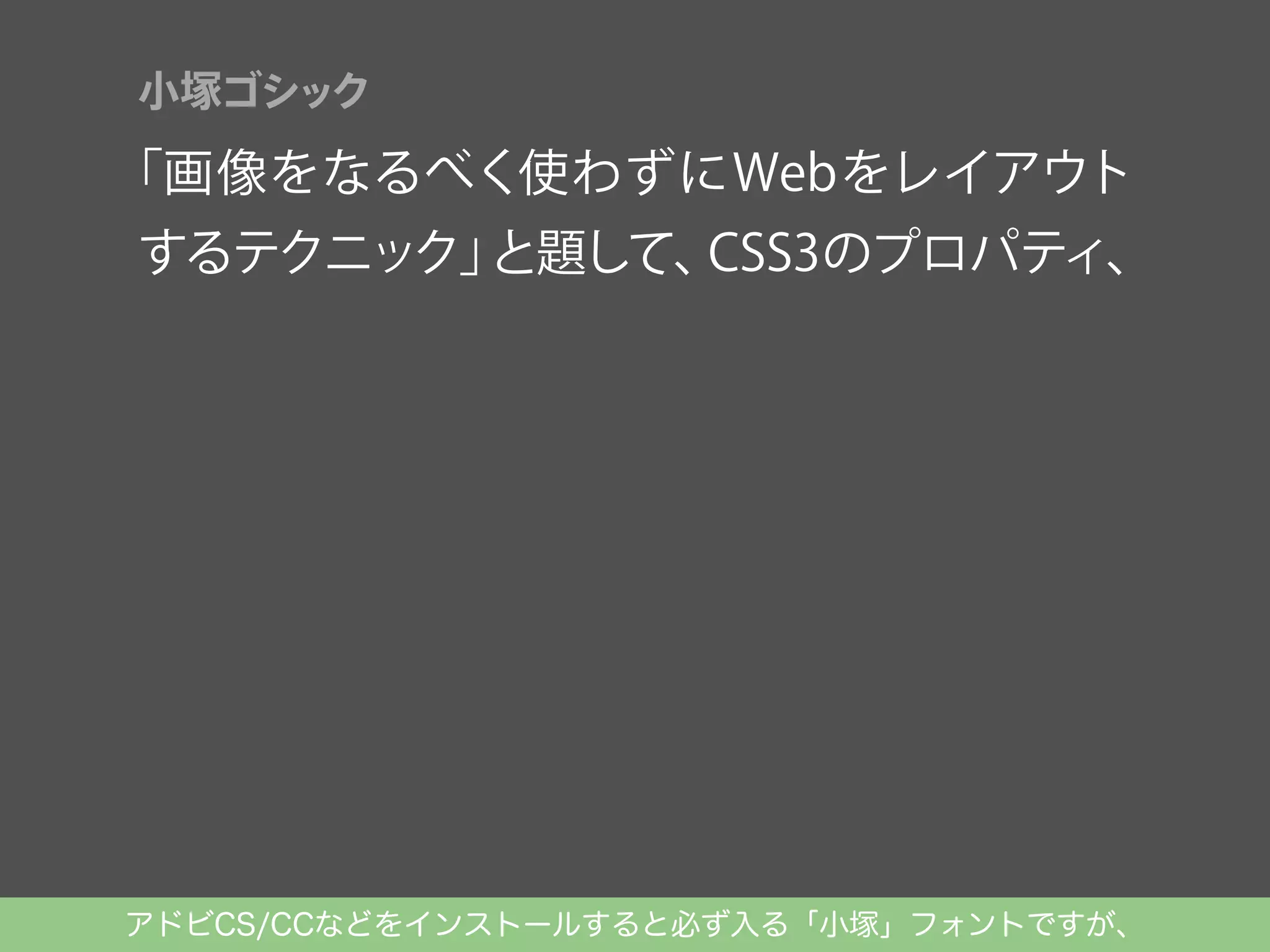 小塚ゴシック

「画像をなるべく使わずにWebをレイアウト

するテクニック」
と題して、
CSS3のプロパティ、
Typekitを使ったWeb Fontsの実装を解説。

アドビCS/CCなどをインストールすると必ず入る「小塚」フォントですが、

 