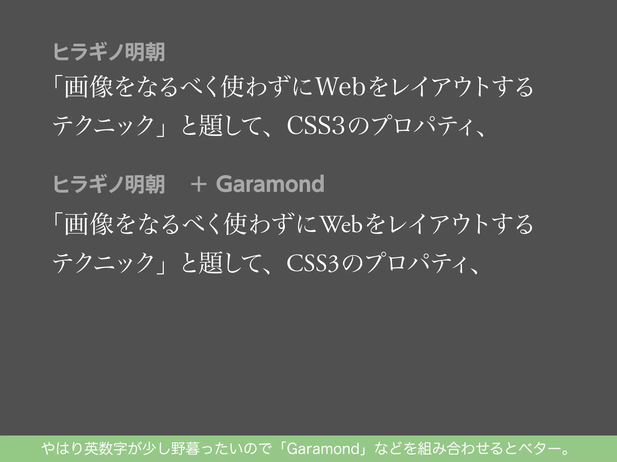ヒラギノ明朝

「画像をなるべく使わずにWebをレイアウ
トする
テクニック」と題し
て、CSS3のプロパテ
ィ、
ヒラギノ明朝

＋ Garamond

トする
「画像をなるべく使わずにWebをレイアウ
ィ、
テクニック」と題し
て、CSS3のプロパテ

やはり英数字が少し野暮ったいので「Garamond」などを組み合わせるとベター。

 