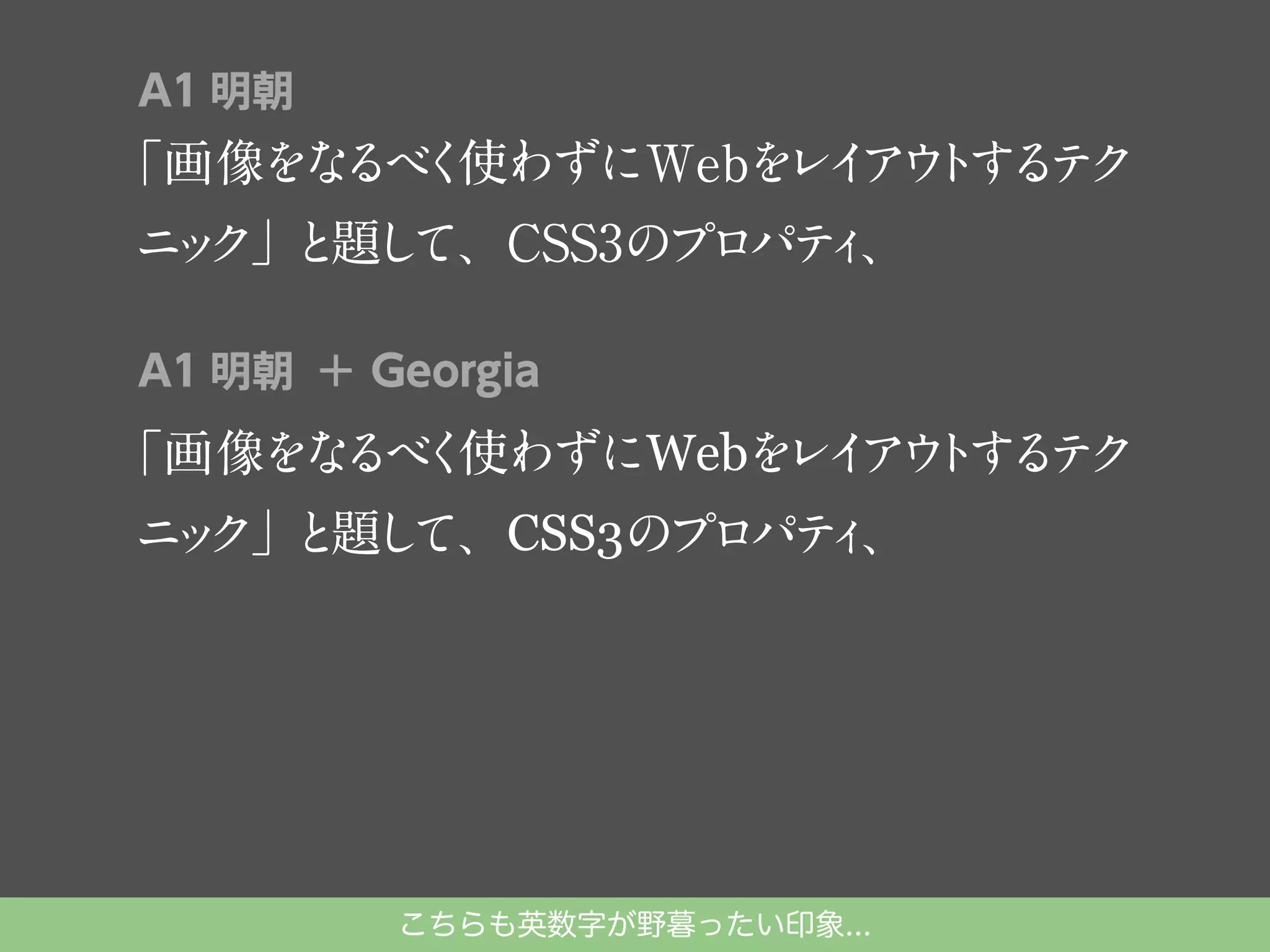 A1 明朝

「画像をな く
るべ 使わずにWebを イ ウ す テ
レ ア ト る ク
ニ ク」 題し
ッ と て、CSS3のプロパテ 、
ィ
A1 明朝 ＋ Georgia

「画像をな く
るべ 使わずにWebを イ ウ する ク
レ ア ト テ
ニ ク」 題し
ッ と て、CSS3のプロパテ 、
ィ

こちらも英数字が野暮ったい印象...

 