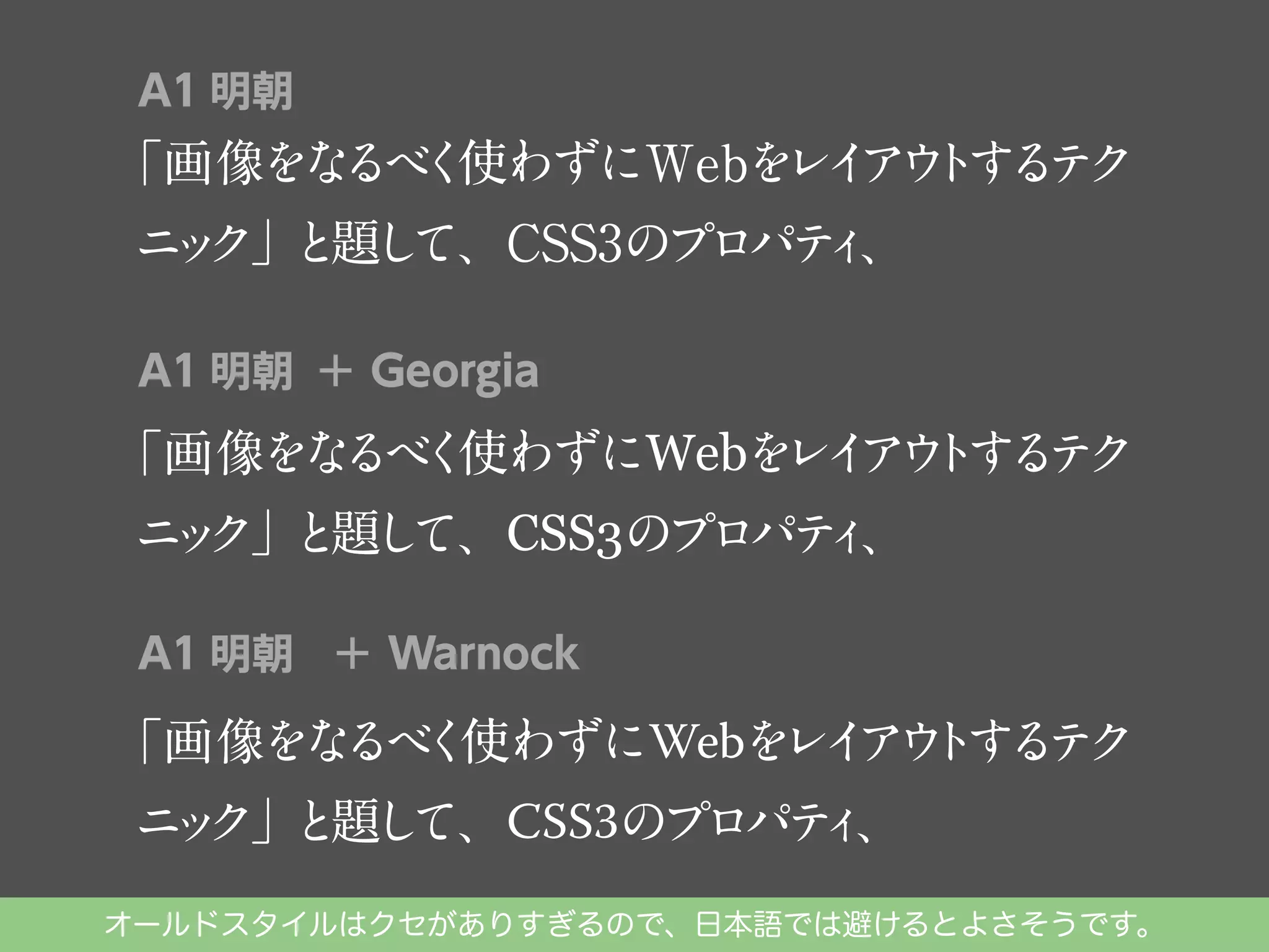 A1 明朝

「画像をな く
るべ 使わずにWebを イ ウ す テ
レ ア ト る ク
ニ ク」 題し
ッ と て、CSS3のプロパテ 、
ィ
A1 明朝 ＋ Georgia

「画像をな く
るべ 使わずにWebを イ ウ する ク
レ ア ト テ
ニ ク」 題し
ッ と て、CSS3のプロパテ 、
ィ
A1 明朝 ＋ Warnock

レ ア ト テ
「画像をな く
るべ 使わずにWebを イ ウ する ク
ィ
ニ ク」 題し
ッ と て、CSS3のプロパテ 、

オールドスタイルはクセがありすぎるので、日本語では避けるとよさそうです。

 