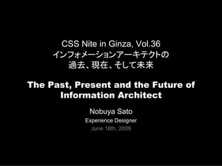 CSS Nite in Ginza, Vol.36
     インフォメーションアーキテクトの
       過去、現在、そして未来

The Past, Present and the Future of
      Information Architect
             Nobuya Sato
            Experience Designer
              June 18th, 2009
 