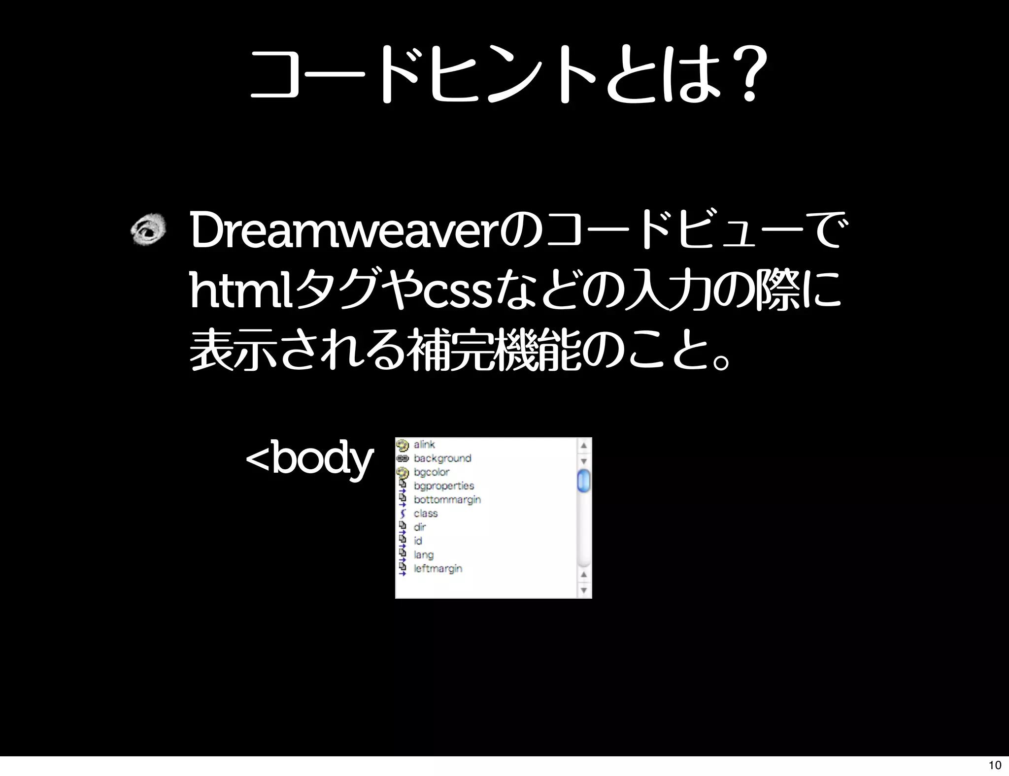 コードヒントとは？
Dreamweaverのコードビューで
htmlタグやcssなどの入力の際に
表示される補完機能のこと。
<body
10
 