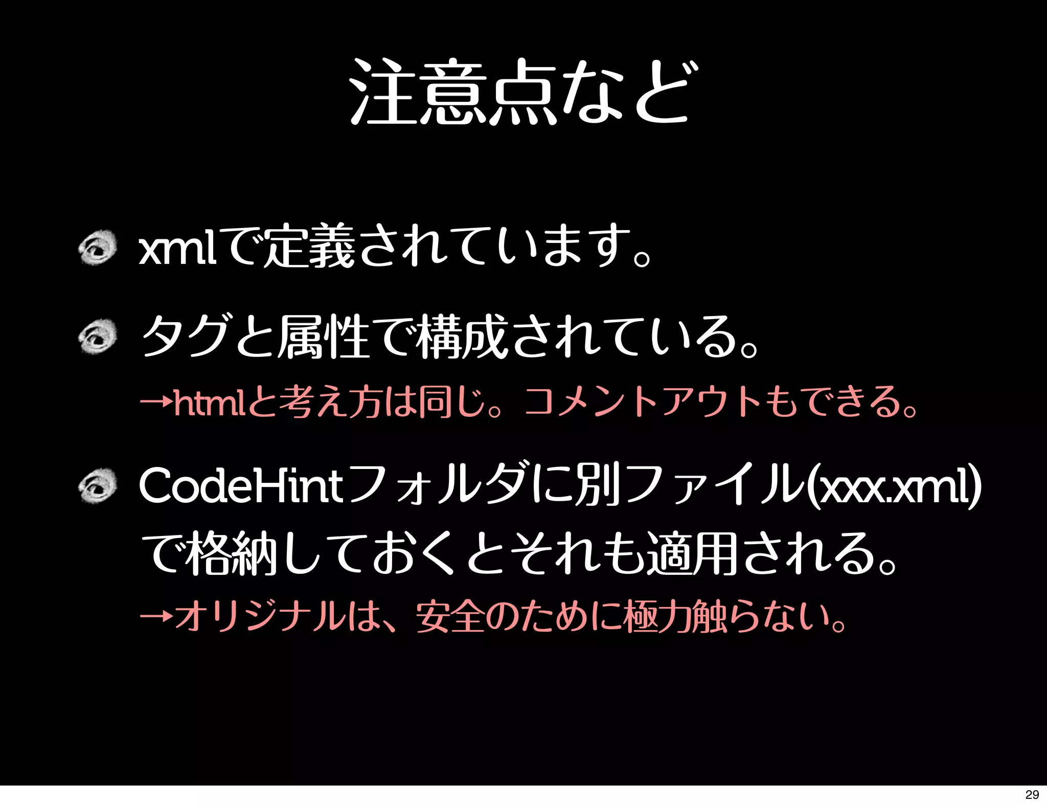 注意点など
xmlで定義されています。
タグと属性で構成されている。
→htmlと考え方は同じ。コメントアウトもできる。
CodeHintフォルダに別ファイル(xxx.xml)
で格納しておくとそれも適用される。
→オリジナルは、安全のために極力触らない。
29
 