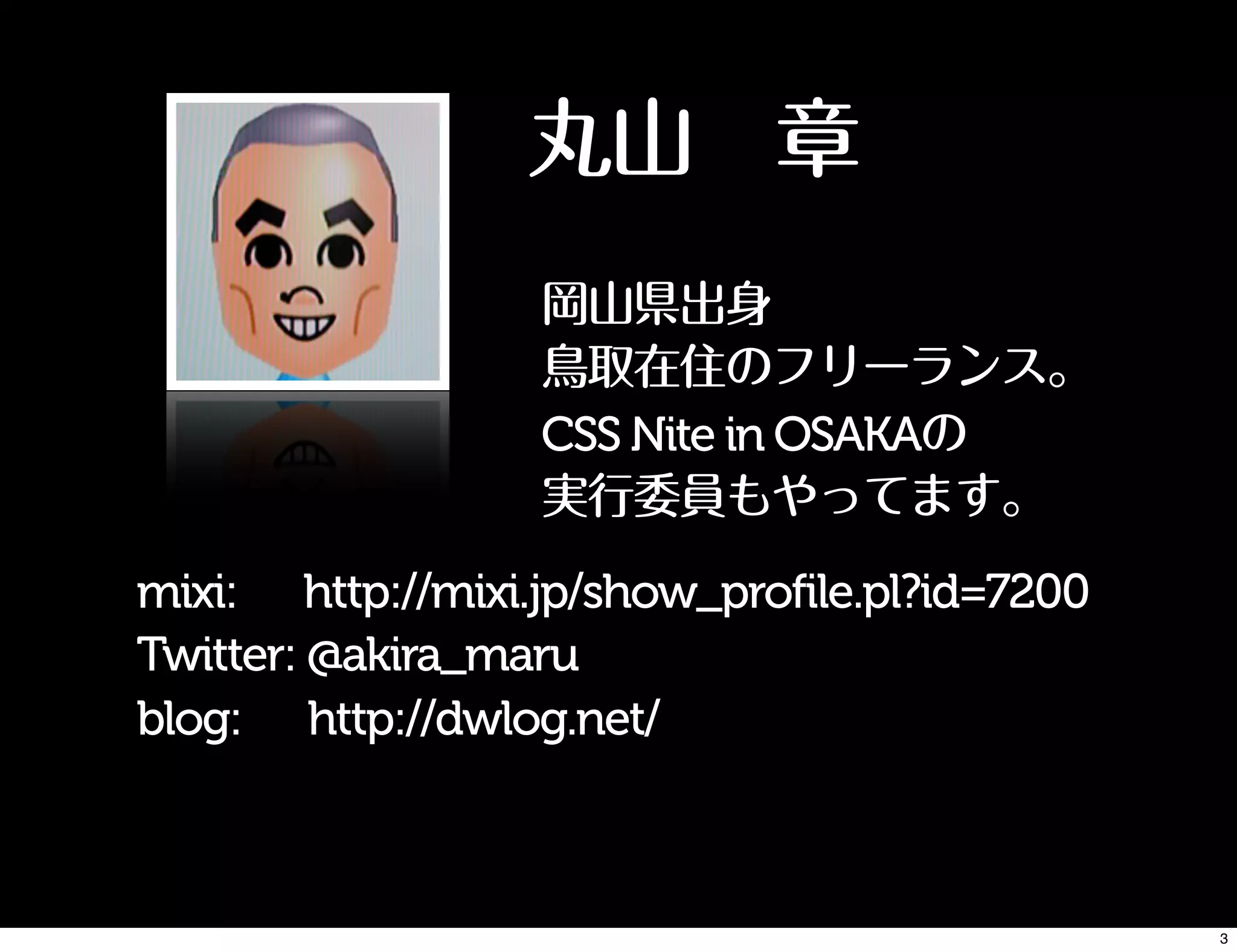 丸山 章
mixi: http://mixi.jp/show_profile.pl?id=7200
Twitter: @akira_maru
blog: http://dwlog.net/
岡山県出身
鳥取在住のフリーランス。
CSS Nite in OSAKAの
実行委員もやってます。
3
 