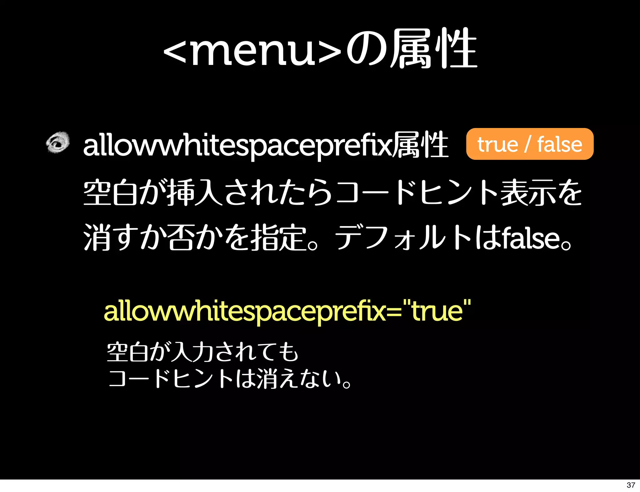 <menu>の属性
allowwhitespaceprefix属性
空白が挿入されたらコードヒント表示を
消すか否かを指定。デフォルトはfalse。
true / false
allowwhitespaceprefix="true"
空白が入力されても
コードヒントは消えない。
37
 