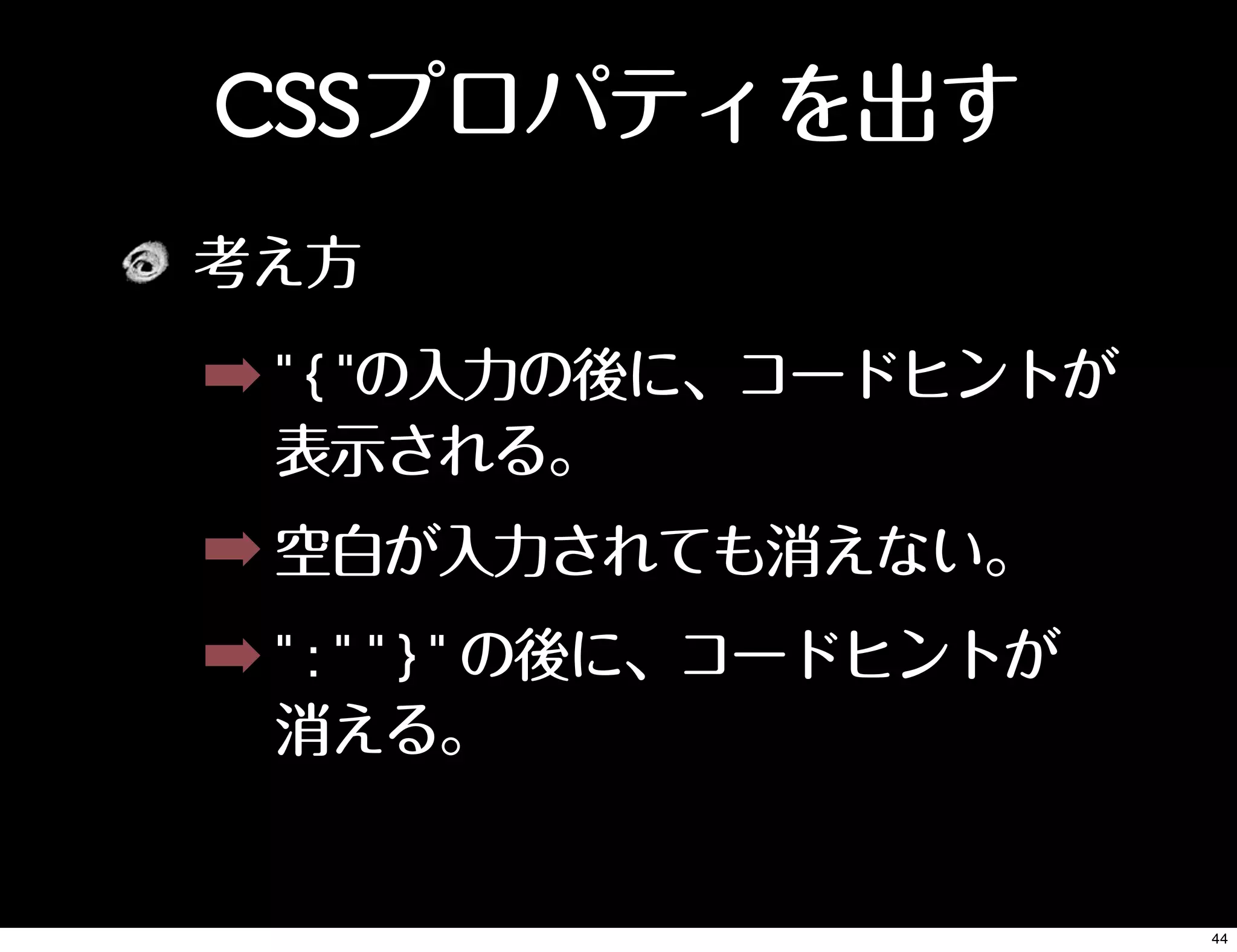CSSプロパティを出す
考え方
➡ " { "の入力の後に、コードヒントが
表示される。
➡ 空白が入力されても消えない。
➡ " : " " } " の後に、コードヒントが
消える。
44
 