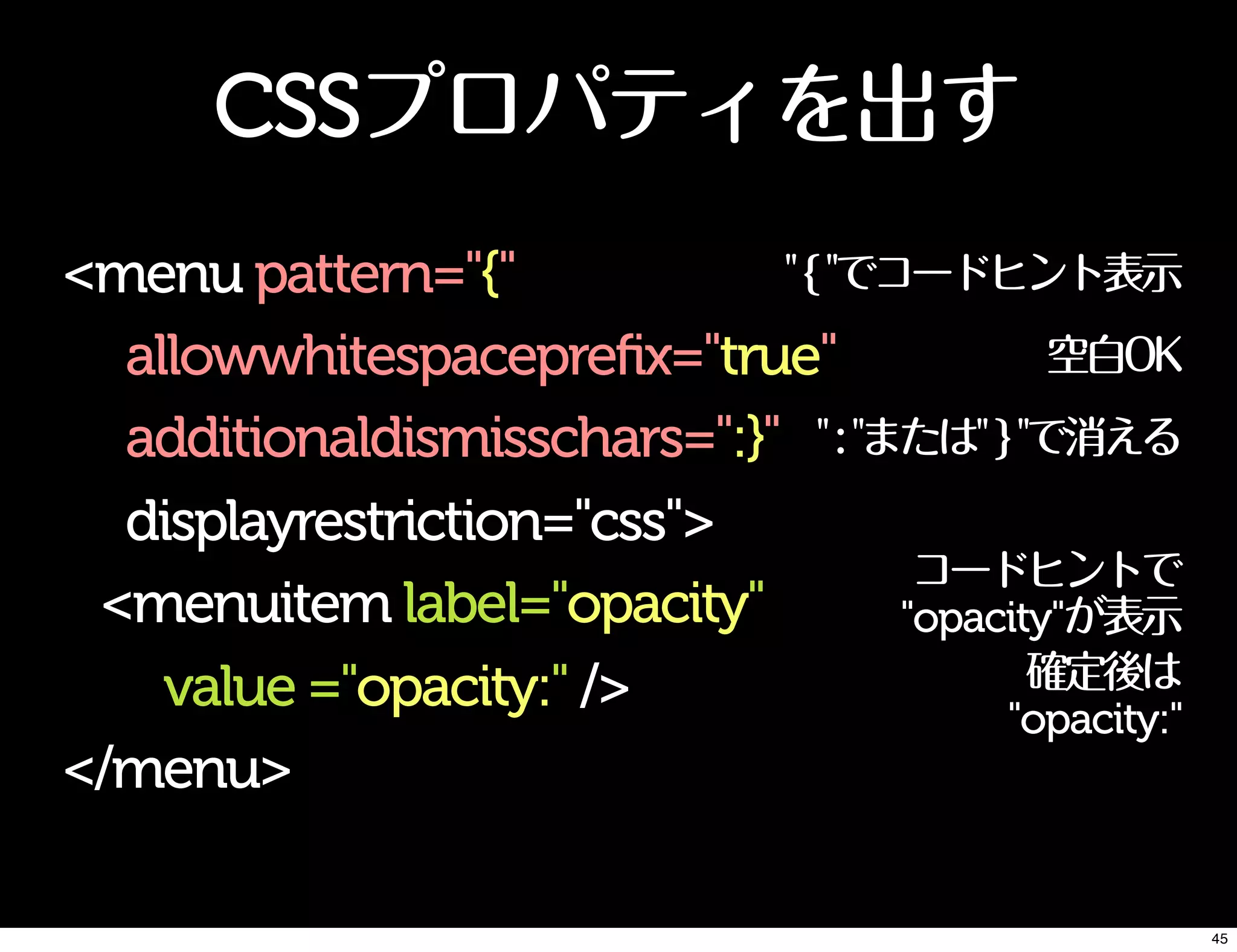 CSSプロパティを出す
<menu pattern="{"
allowwhitespaceprefix="true"
additionaldismisschars=":}"
displayrestriction="css">
<menuitem label="opacity"
value ="opacity:" />
</menu>
"{"でコードヒント表示
空白OK
":"または"}"で消える
コードヒントで
"opacity"が表示
確定後は
"opacity:"
45
 