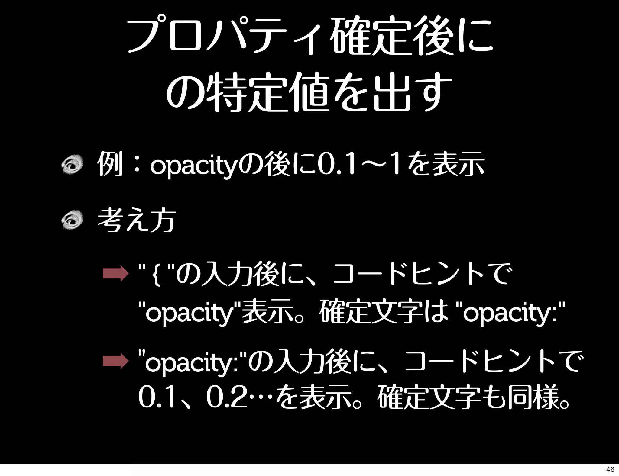 例：opacityの後に0.1∼1を表示
考え方
➡ " { "の入力後に、コードヒントで
"opacity"表示。確定文字は "opacity:"
➡ "opacity:"の入力後に、コードヒントで
0.1、0.2…を表示。確定文字も同様。
プロパティ確定後に
の特定値を出す
46
 