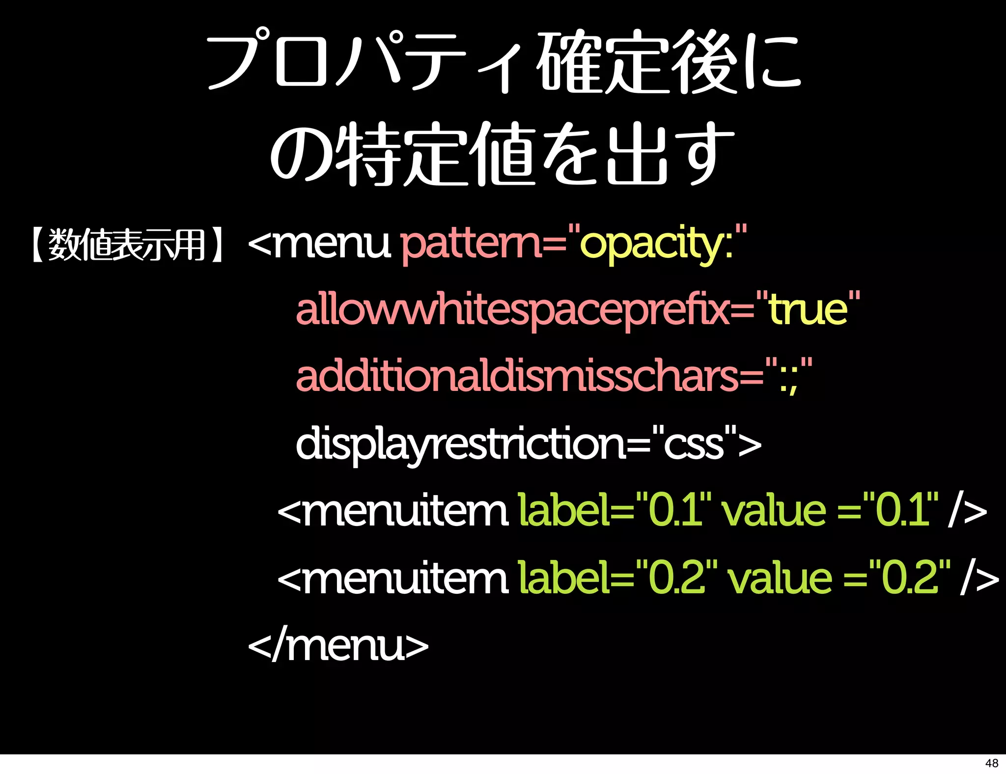 プロパティ確定後に
の特定値を出す
<menupattern="opacity:"
allowwhitespaceprefix="true"
additionaldismisschars=":;"
displayrestriction="css">
<menuitemlabel="0.1"value="0.1"/>
<menuitemlabel="0.2"value="0.2"/>
</menu>
【数値表示用】
48
 
