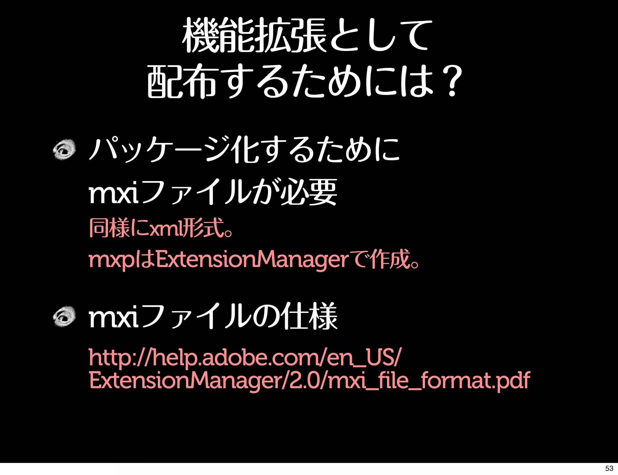 機能拡張として
配布するためには？
パッケージ化するために
mxiファイルが必要
同様にxml形式。
mxpはExtensionManagerで作成。
mxiファイルの仕様
http://help.adobe.com/en_US/
ExtensionManager/2.0/mxi_file_format.pdf
53
 