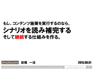 1CSS Nite KANSAI Editiondrawing by Kazunori Tokoo, Copyright © 2015 simplescene.com All rights reserved.
シナリオを読み補完する
そして継続する仕組みを作る。
床尾 一法 2015.08.01
もし、コンテンツ施策を実行するのなら、
 