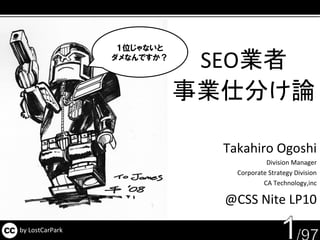 １位じゃないと
                 ダメなんですか？
                             SEO業者
                            事業仕分け論

                              Takahiro Ogoshi
                                         Division Manager
                                Corporate Strategy Division
                                        CA Technology,inc

                              @CSS Nite LP10

by LostCarPark
 