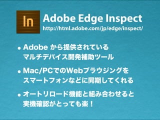 Adobe Edge Inspect
•Adobe から提供されている
マルチデバイス開発補助ツール
•Mac/PCでのWebブラウジングを
スマートフォンなどに同期してくれる
•オートリロード機能と組み合わせると
実機確認がとっても楽！
http://html.adobe.com/jp/edge/inspect/
 