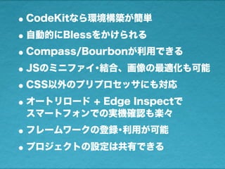 •CodeKitなら環境構築が簡単
•自動的にBlessをかけられる
•Compass/Bourbonが利用できる
•JSのミニファイ･結合、画像の最適化も可能
•CSS以外のプリプロセッサにも対応
•オートリロード + Edge Inspectで
スマートフォンでの実機確認も楽々
•フレームワークの登録･利用が可能
•プロジェクトの設定は共有できる
 