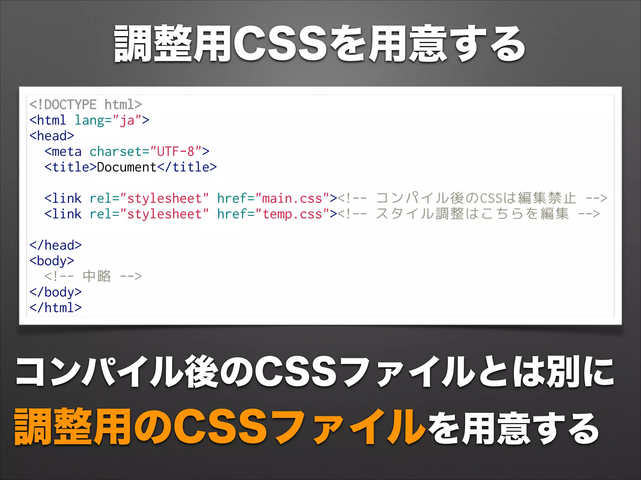 調整用CSSを用意する
<!DOCTYPE html>
<html lang="ja">
<head>
<meta charset="UTF-8">
<title>Document</title>
 
<link rel="stylesheet" href="main.css"><!-- コンパイル後のCSSは編集禁止 -->
<link rel="stylesheet" href="temp.css"><!-- スタイル調整はこちらを編集 -->
 
</head>
<body>
<!-- 中略 -->
</body>
</html>
コンパイル後のCSSファイルとは別に
調整用のCSSファイルを用意する
 
