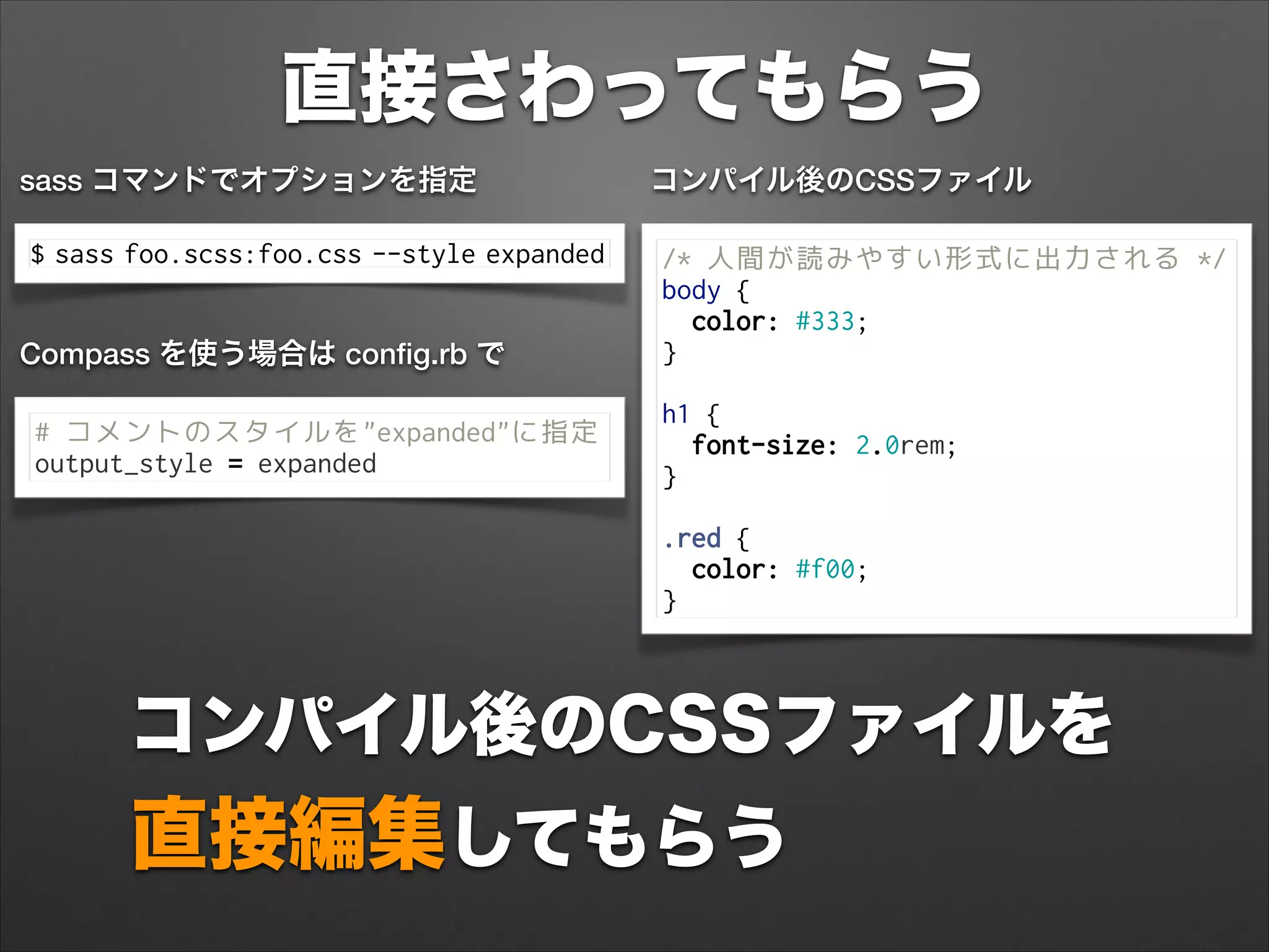 直接さわってもらう
コンパイル後のCSSファイルを
直接編集してもらう
$ sass foo.scss:foo.css --style expanded
sass コマンドでオプションを指定
/* 人間が読みやすい形式に出力される */
body {
color: #333;
}
 
h1 {
font-size: 2.0rem;
}
 
.red {
color: #f00;
}
コンパイル後のCSSファイル
# コメントのスタイルを"expanded"に指定
output_style = expanded
Compass を使う場合は conﬁg.rb で
 