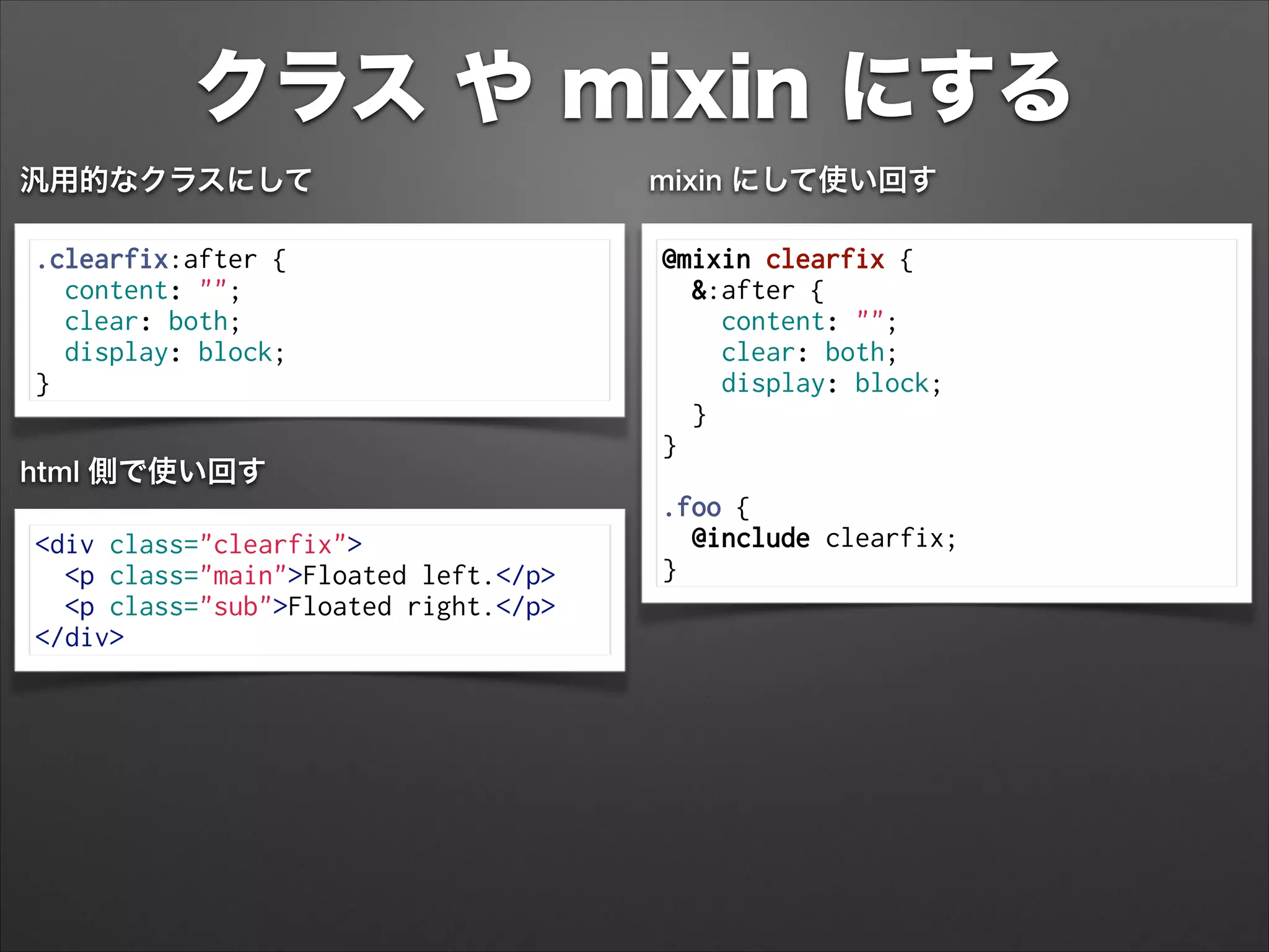 クラス や mixin にする
.clearfix:after {
content: "";
clear: both;
display: block;
}
汎用的なクラスにして
@mixin clearfix {
&:after {
content: "";
clear: both;
display: block;
}
}
!
.foo {
@include clearfix;
}
mixin にして使い回す
<div class="clearfix">
<p class="main">Floated left.</p>
<p class="sub">Floated right.</p>
</div>
html 側で使い回す
 