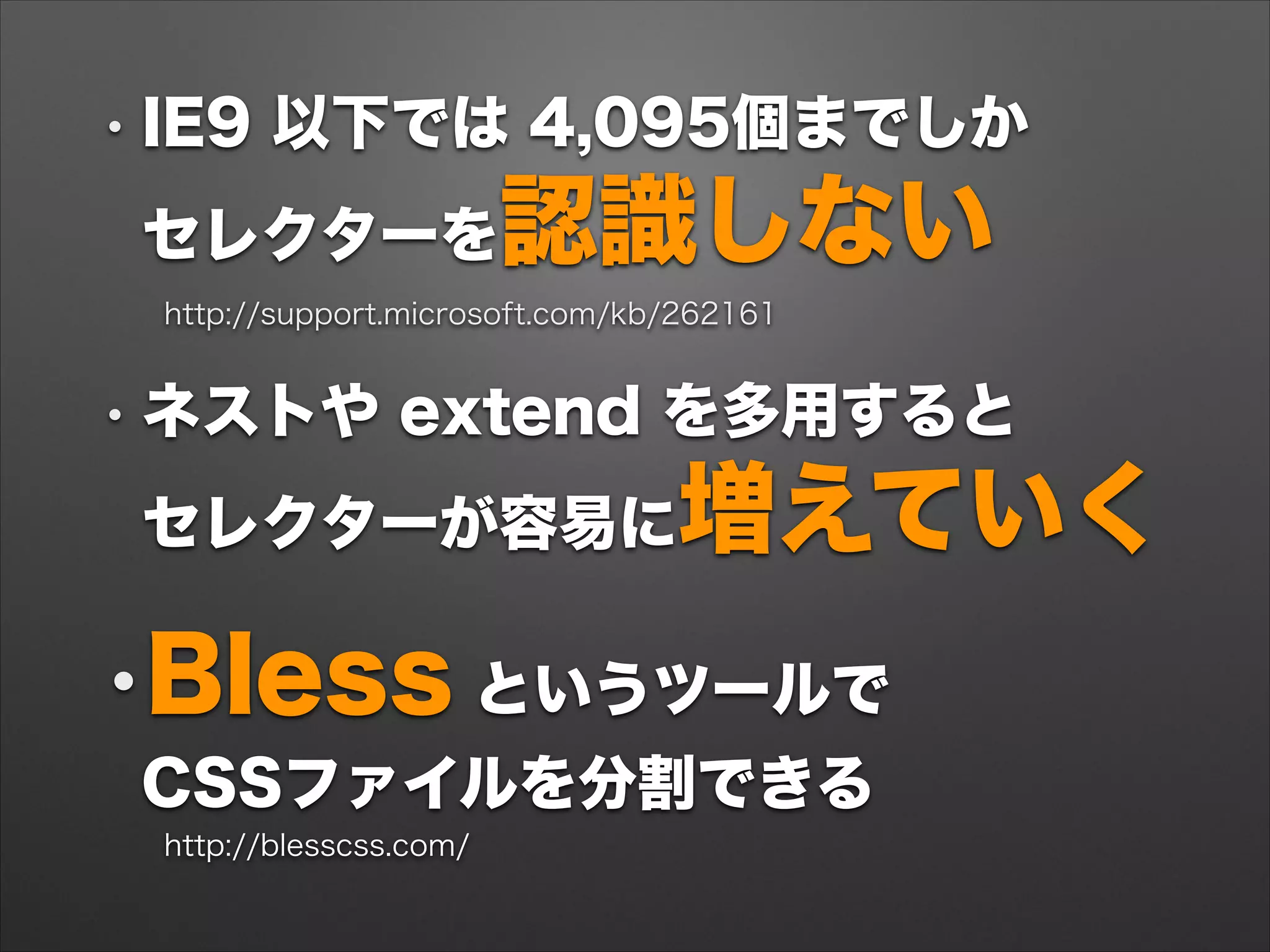• IE9 以下では 4,095個までしか 
セレクターを認識しない
http://support.microsoft.com/kb/262161
• ネストや extend を多用すると 
セレクターが容易に増えていく
•Bless というツールで 
CSSファイルを分割できる
http://blesscss.com/
 