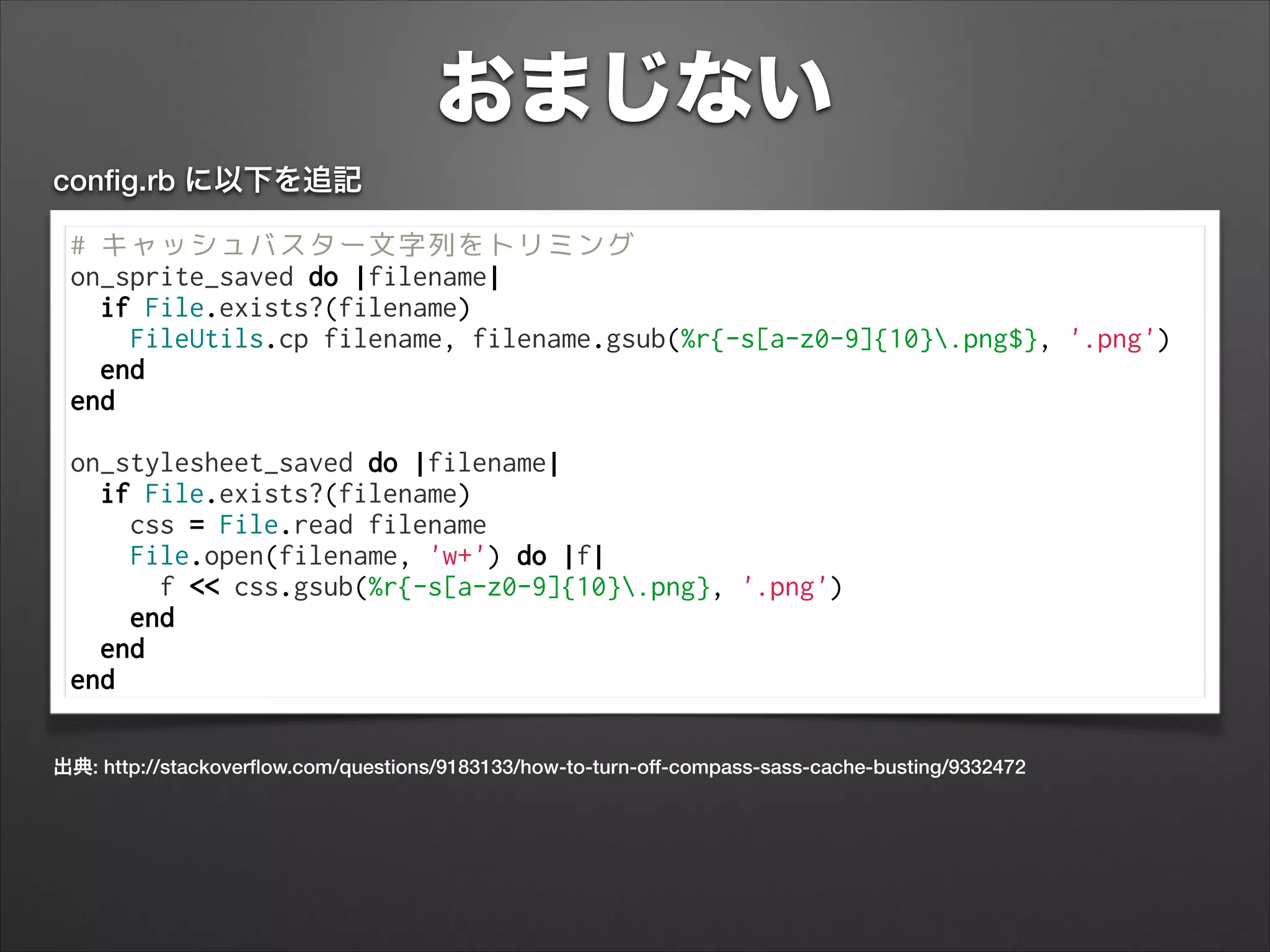 おまじない
# キャッシュバスター文字列をトリミング
on_sprite_saved do |filename|
if File.exists?(filename)
FileUtils.cp filename, filename.gsub(%r{-s[a-z0-9]{10}.png$}, '.png')
end
end
 
on_stylesheet_saved do |filename|
if File.exists?(filename)
css = File.read filename
File.open(filename, 'w+') do |f|
f << css.gsub(%r{-s[a-z0-9]{10}.png}, '.png')
end
end
end
conﬁg.rb に以下を追記
出典: http://stackoverﬂow.com/questions/9183133/how-to-turn-off-compass-sass-cache-busting/9332472
 