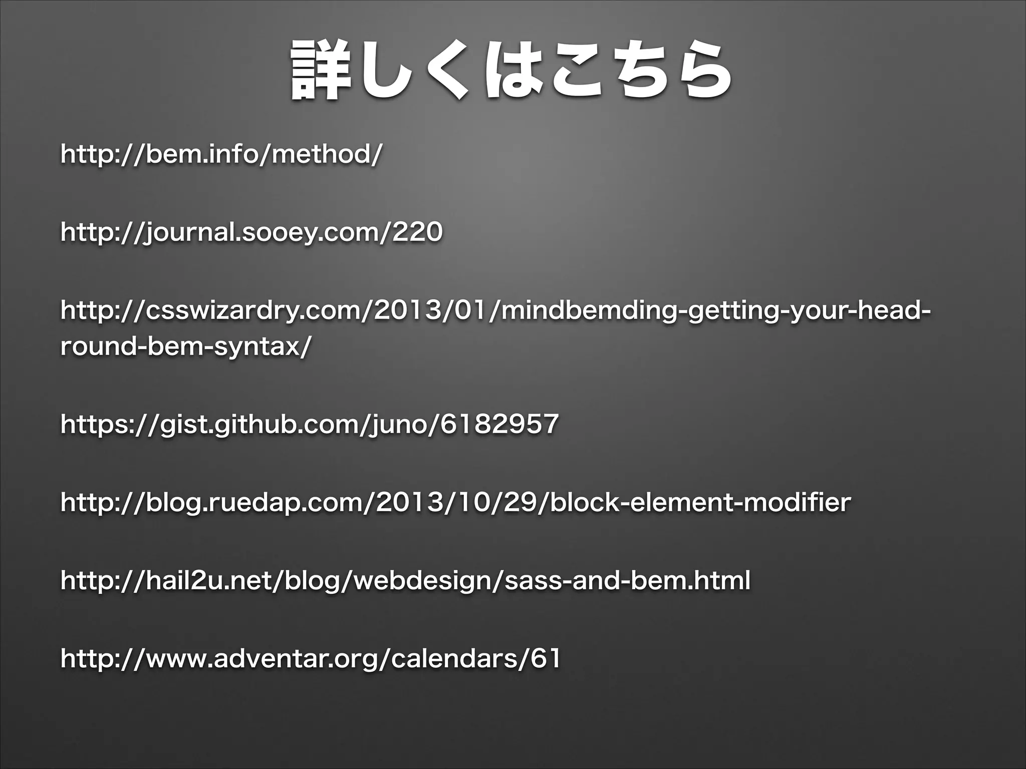 詳しくはこちら
http://bem.info/method/
http://journal.sooey.com/220
http://csswizardry.com/2013/01/mindbemding-getting-your-head-
round-bem-syntax/
https://gist.github.com/juno/6182957
http://blog.ruedap.com/2013/10/29/block-element-modiﬁer
http://hail2u.net/blog/webdesign/sass-and-bem.html
http://www.adventar.org/calendars/61
 