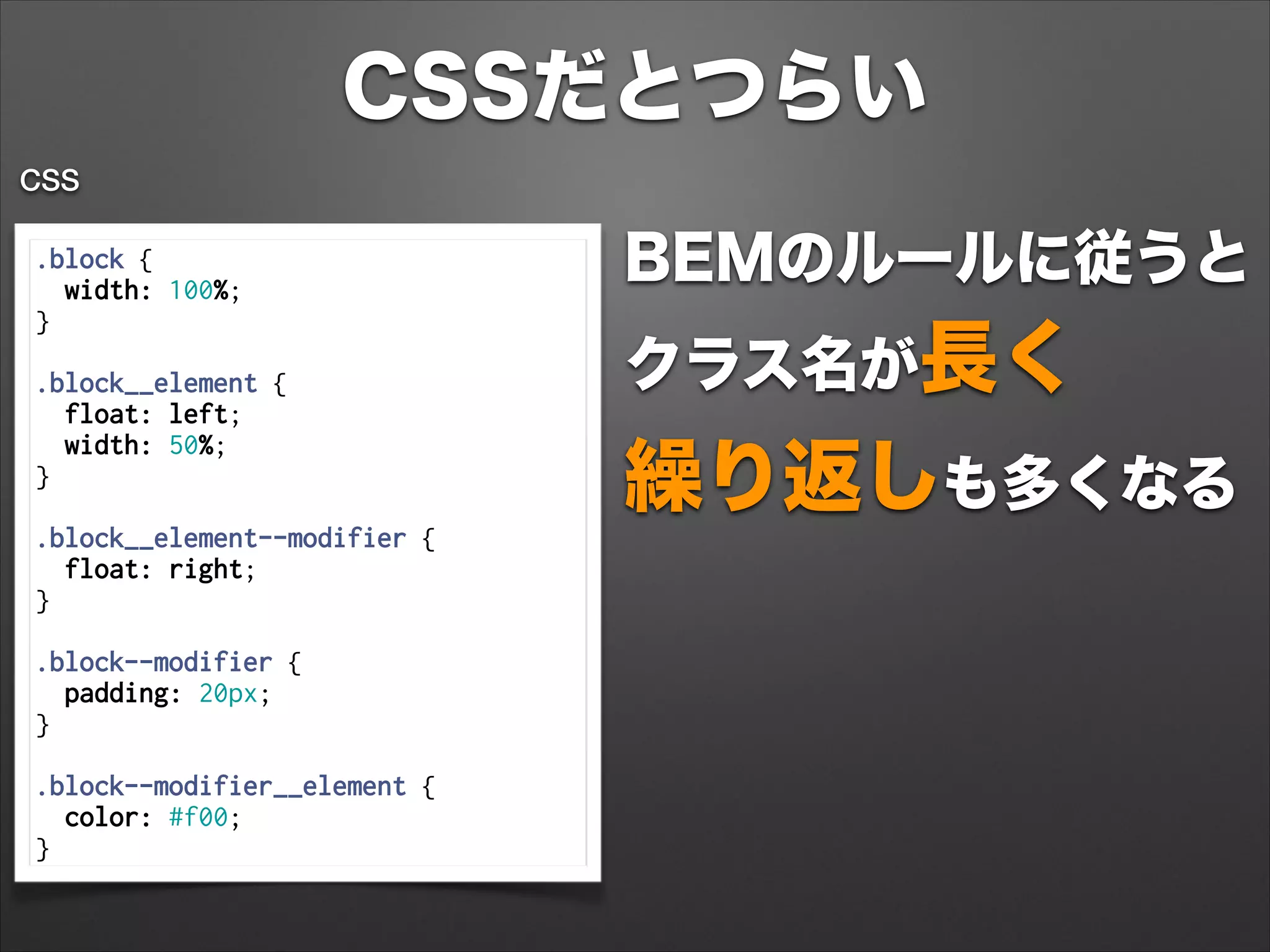 CSSだとつらい
.block {
width: 100%;
}
 
.block__element {
float: left;
width: 50%;
}
 
.block__element--modifier {
float: right;
}
 
.block--modifier {
padding: 20px;
}
 
.block--modifier__element {
color: #f00;
}
CSS
BEMのルールに従うと 
クラス名が長く 
繰り返しも多くなる
 