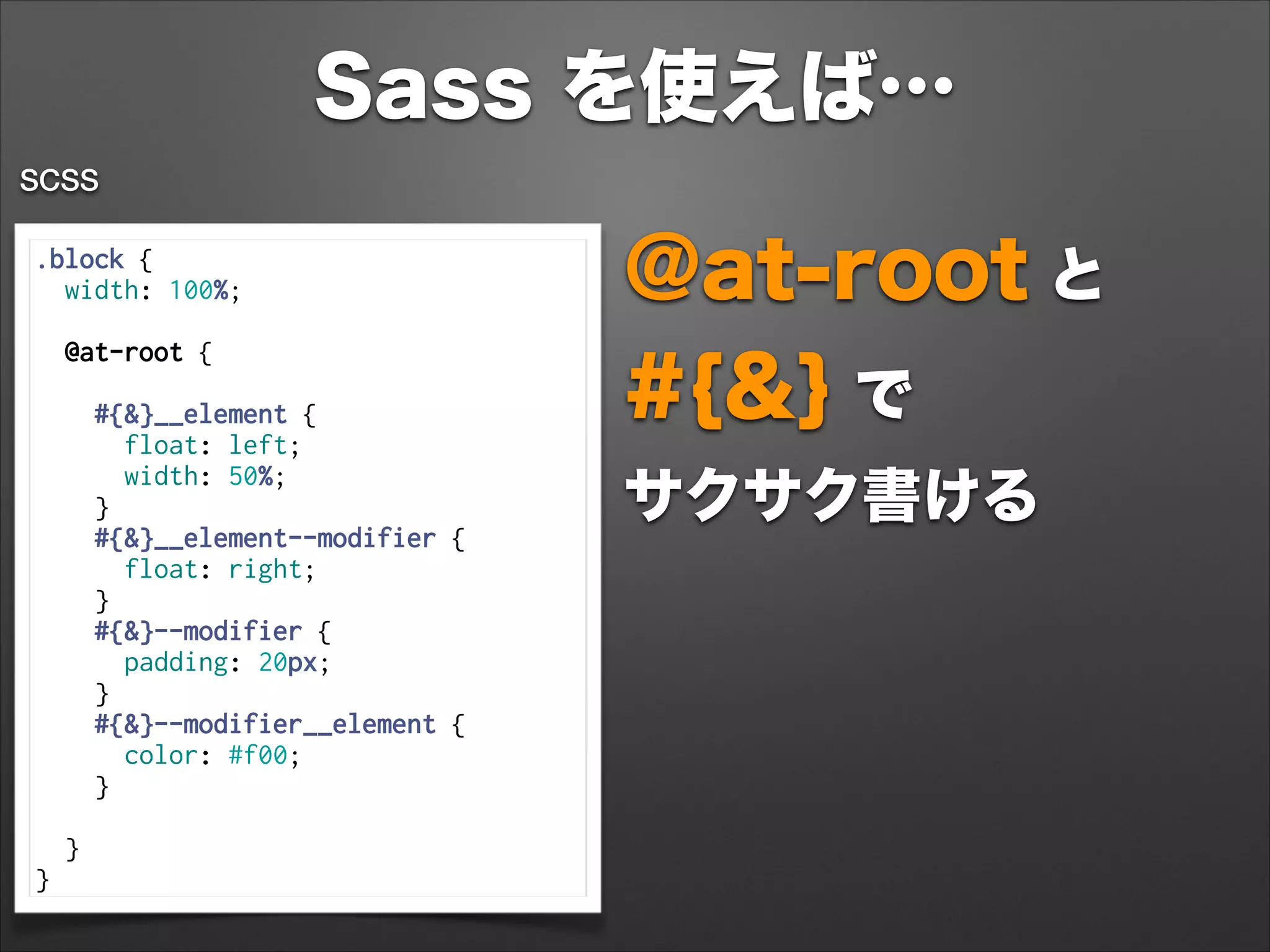 Sass を使えば…
.block {
width: 100%;
 
@at-root {
 
#{&}__element {
float: left;
width: 50%;
}
#{&}__element--modifier {
float: right;
}
#{&}--modifier {
padding: 20px;
}
#{&}--modifier__element {
color: #f00;
}
 
}
}
SCSS
@at-root と 
#{&} で 
サクサク書ける
 