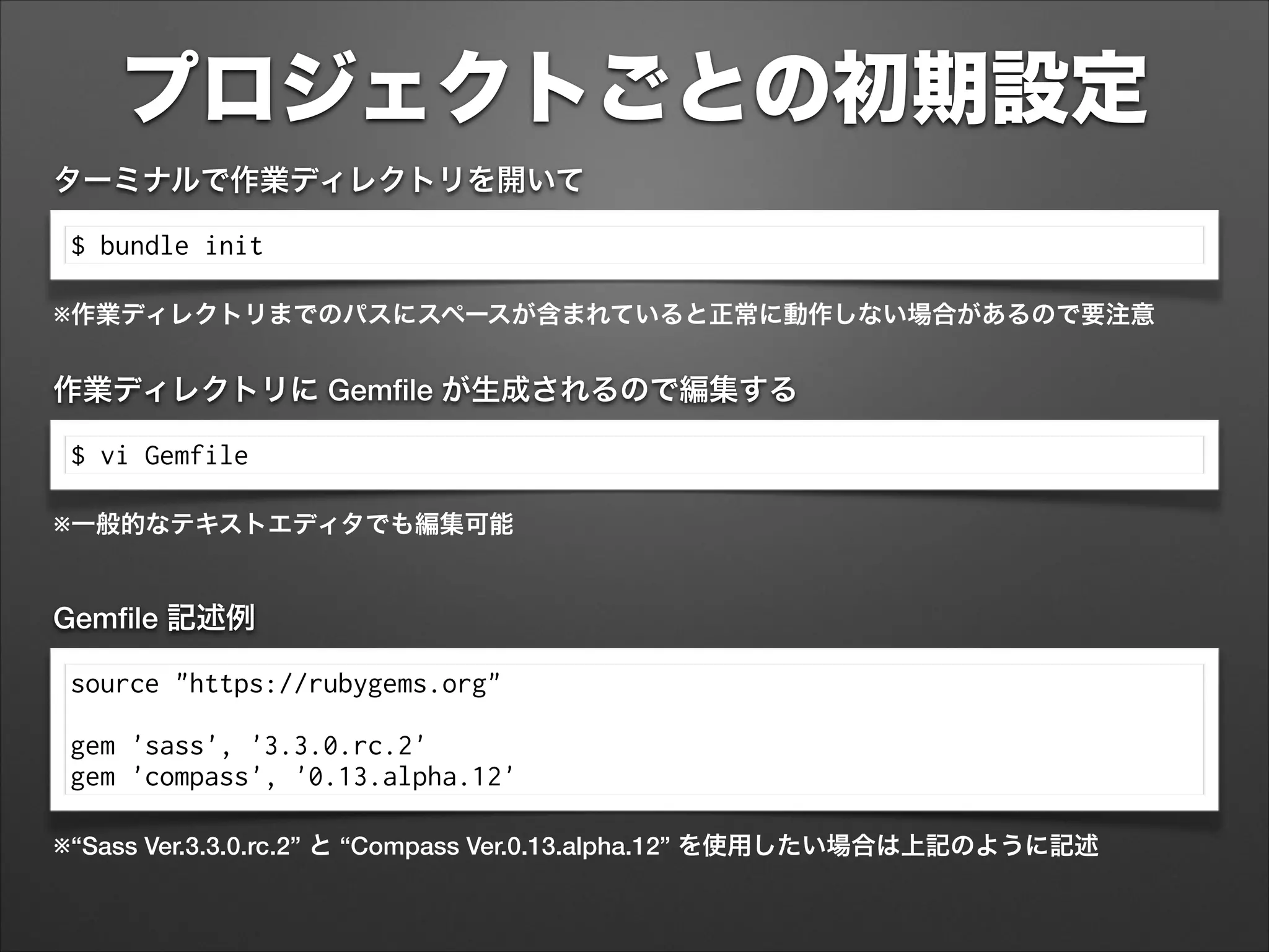 プロジェクトごとの初期設定
$ bundle init
ターミナルで作業ディレクトリを開いて
※作業ディレクトリまでのパスにスペースが含まれていると正常に動作しない場合があるので要注意
$ vi Gemfile
作業ディレクトリに Gemﬁle が生成されるので編集する
※一般的なテキストエディタでも編集可能
source "https://rubygems.org"
!
gem 'sass', '3.3.0.rc.2'
gem 'compass', '0.13.alpha.12'
Gemﬁle 記述例
※“Sass Ver.3.3.0.rc.2” と “Compass Ver.0.13.alpha.12” を使用したい場合は上記のように記述
 
